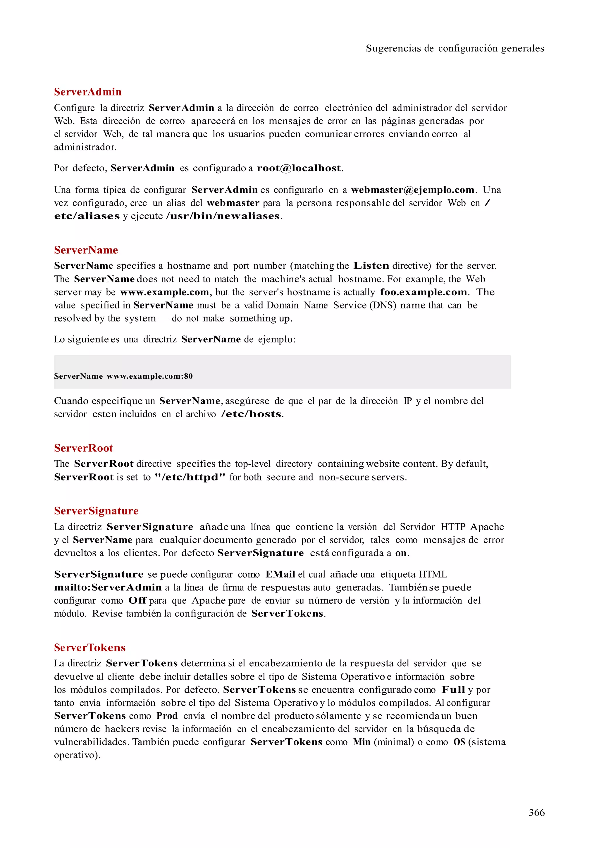 366
Sugerencias de configuración generales
ServerAdmin
Configure la directriz ServerAdmin a la dirección de correo electrónico del administrador del servidor
Web. Esta dirección de correo aparecerá en los mensajes de error en las páginas generadas por
el servidor Web, de tal manera que los usuarios pueden comunicar errores enviando correo al
administrador.
Por defecto, ServerAdmin es configurado a root@localhost.
Una forma típica de configurar ServerAdmin es configurarlo en a webmaster@ejemplo.com. Una
vez configurado, cree un alias del webmaster para la persona responsable del servidor Web en /
etc/aliases y ejecute /usr/bin/newaliases.
ServerName
ServerName specifies a hostname and port number (matching the Listen directive) for the server.
The ServerName does not need to match the machine's actual hostname. For example, the Web
server may be www.example.com, but the server's hostname is actually foo.example.com. The
value specified in ServerName must be a valid Domain Name Service (DNS) name that can be
resolved by the system — do not make something up.
Lo siguiente es una directriz ServerName de ejemplo:
ServerName www.example.com:80
Cuando especifique un ServerName, asegúrese de que el par de la dirección IP y el nombre del
servidor esten incluidos en el archivo /etc/hosts.
ServerRoot
The ServerRoot directive specifies the top-level directory containing website content. By default,
ServerRoot is set to "/etc/httpd" for both secure and non-secure servers.
ServerSignature
La directriz ServerSignature añade una línea que contiene la versión del Servidor HTTP Apache
y el ServerName para cualquier documento generado por el servidor, tales como mensajes de error
devueltos a los clientes. Por defecto ServerSignature está configurada a on.
ServerSignature se puede configurar como EMail el cual añade una etiqueta HTML
mailto:ServerAdmin a la línea de firma de respuestas auto generadas. Tambiénse puede
configurar como Off para que Apache pare de enviar su número de versión y la información del
módulo. Revise también la configuración de ServerTokens.
ServerTokens
La directriz ServerTokens determina si el encabezamiento de la respuesta del servidor que se
devuelve al cliente debe incluir detalles sobre el tipo de Sistema Operativo e información sobre
los módulos compilados. Por defecto, ServerTokens se encuentra configurado como Full y por
tanto envía información sobre el tipo del Sistema Operativo y lo módulos compilados. Al configurar
ServerTokens como Prod envía el nombre del producto sólamente y se recomienda un buen
número de hackers revise la información en el encabezamiento del servidor en la búsqueda de
vulnerabilidades. También puede configurar ServerTokens como Min (minimal) o como OS (sistema
operativo).
 