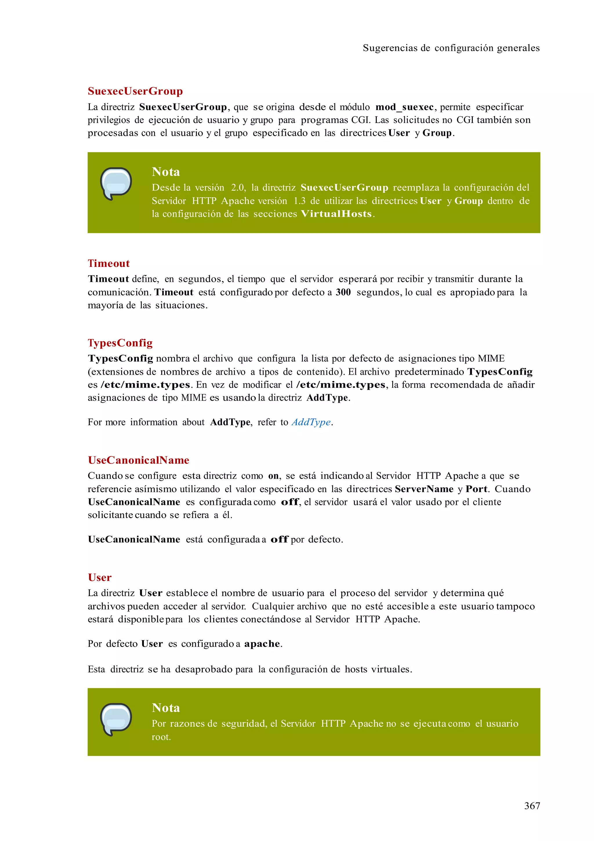 367
Sugerencias de configuración generales
SuexecUserGroup
La directriz SuexecUserGroup, que se origina desde el módulo mod_suexec, permite especificar
privilegios de ejecución de usuario y grupo para programas CGI. Las solicitudes no CGI también son
procesadas con el usuario y el grupo especificado en las directrices User y Group.
Nota
Desde la versión 2.0, la directriz SuexecUserGroup reemplaza la configuración del
Servidor HTTP Apache versión 1.3 de utilizar las directrices User y Group dentro de
la configuración de las secciones VirtualHosts.
Timeout
Timeout define, en segundos, el tiempo que el servidor esperará por recibir y transmitir durante la
comunicación. Timeout está configurado por defecto a 300 segundos, lo cual es apropiado para la
mayoría de las situaciones.
TypesConfig
TypesConfig nombra el archivo que configura la lista por defecto de asignaciones tipo MIME
(extensiones de nombres de archivo a tipos de contenido). El archivo predeterminado TypesConfig
es /etc/mime.types. En vez de modificar el /etc/mime.types, la forma recomendada de añadir
asignaciones de tipo MIME es usando la directriz AddType.
For more information about AddType, refer to AddType.
UseCanonicalName
Cuando se configure esta directriz como on, se está indicando al Servidor HTTP Apache a que se
referencie asímismo utilizando el valor especificado en las directrices ServerName y Port. Cuando
UseCanonicalName es configurada como off, el servidor usará el valor usado por el cliente
solicitante cuando se refiera a él.
UseCanonicalName está configurada a off por defecto.
User
La directriz User establece el nombre de usuario para el proceso del servidor y determina qué
archivos pueden acceder al servidor. Cualquier archivo que no esté accesible a este usuario tampoco
estará disponiblepara los clientes conectándose al Servidor HTTP Apache.
Por defecto User es configurado a apache.
Esta directriz se ha desaprobado para la configuración de hosts virtuales.
Nota
Por razones de seguridad, el Servidor HTTP Apache no se ejecuta como el usuario
root.
 