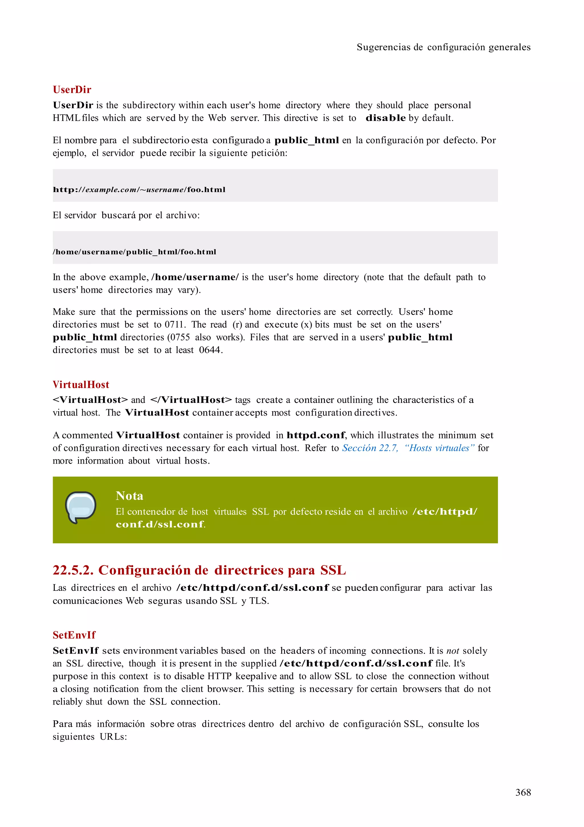 368
Sugerencias de configuración generales
UserDir
UserDir is the subdirectory within each user's home directory where they should place personal
HTMLfiles which are served by the Web server. This directive is set to disable by default.
El nombre para el subdirectorio esta configurado a public_html en la configuración por defecto. Por
ejemplo, el servidor puede recibir la siguiente petición:
http://example.com/~username/foo.html
El servidor buscará por el archivo:
/home/username/public_html/foo.html
In the above example, /home/username/ is the user's home directory (note that the default path to
users' home directories may vary).
Make sure that the permissions on the users' home directories are set correctly. Users' home
directories must be set to 0711. The read (r) and execute (x) bits must be set on the users'
public_html directories (0755 also works). Files that are served in a users' public_html
directories must be set to at least 0644.
VirtualHost
<VirtualHost> and </VirtualHost> tags create a container outlining the characteristics of a
virtual host. The VirtualHost container accepts most configuration directives.
A commented VirtualHost container is provided in httpd.conf, which illustrates the minimum set
of configuration directives necessary for each virtual host. Refer to Sección 22.7, “Hosts virtuales” for
more information about virtual hosts.
Nota
El contenedor de host virtuales SSL por defecto reside en el archivo /etc/httpd/
conf.d/ssl.conf.
22.5.2. Configuración de directrices para SSL
Las directrices en el archivo /etc/httpd/conf.d/ssl.conf se pueden configurar para activar las
comunicaciones Web seguras usando SSL y TLS.
SetEnvIf
SetEnvIf sets environment variables based on the headers of incoming connections. It is not solely
an SSL directive, though it is present in the supplied /etc/httpd/conf.d/ssl.conf file. It's
purpose in this context is to disable HTTP keepalive and to allow SSL to close the connection without
a closing notification from the client browser. This setting is necessary for certain browsers that do not
reliably shut down the SSL connection.
Para más información sobre otras directrices dentro del archivo de configuración SSL, consulte los
siguientes URLs:
 