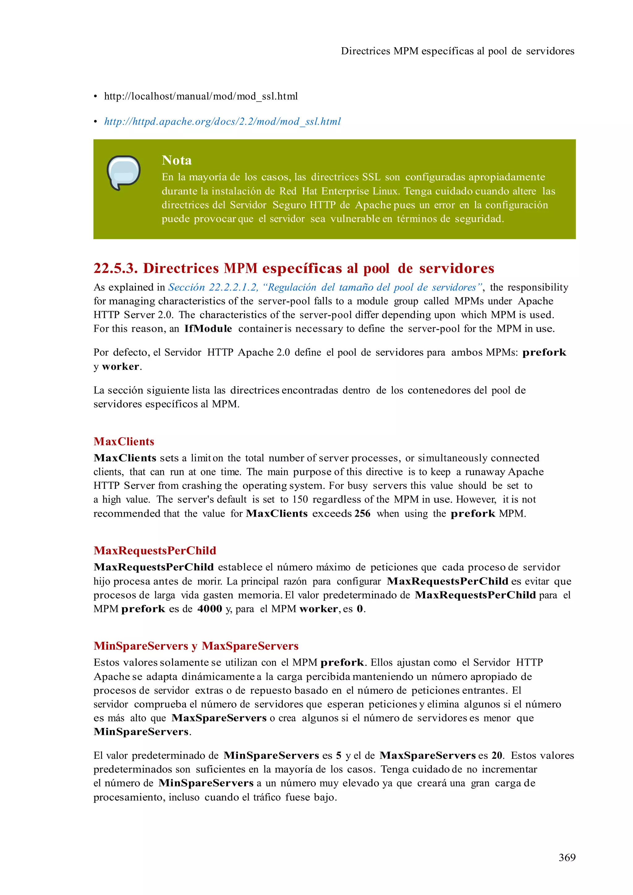 369
Directrices MPM específicas al pool de servidores
• http://localhost/manual/mod/mod_ssl.html
• http://httpd.apache.org/docs/2.2/mod/mod_ssl.html
Nota
En la mayoría de los casos, las directrices SSL son configuradas apropiadamente
durante la instalación de Red Hat Enterprise Linux. Tenga cuidado cuando altere las
directrices del Servidor Seguro HTTP de Apache pues un error en la configuración
puede provocar que el servidor sea vulnerable en términos de seguridad.
22.5.3. Directrices MPM específicas al pool de servidores
As explained in Sección 22.2.2.1.2, “Regulación del tamaño del pool de servidores”, the responsibility
for managing characteristics of the server-pool falls to a module group called MPMs under Apache
HTTP Server 2.0. The characteristics of the server-pool differ depending upon which MPM is used.
For this reason, an IfModule containeris necessary to define the server-pool for the MPM in use.
Por defecto, el Servidor HTTP Apache 2.0 define el pool de servidores para ambos MPMs: prefork
y worker.
La sección siguiente lista las directrices encontradas dentro de los contenedores del pool de
servidores específicos al MPM.
MaxClients
MaxClients sets a limit on the total number of server processes, or simultaneously connected
clients, that can run at one time. The main purpose of this directive is to keep a runaway Apache
HTTP Server from crashing the operating system. For busy servers this value should be set to
a high value. The server's default is set to 150 regardless of the MPM in use. However, it is not
recommended that the value for MaxClients exceeds 256 when using the prefork MPM.
MaxRequestsPerChild
MaxRequestsPerChild establece el número máximo de peticiones que cada proceso de servidor
hijo procesa antes de morir. La principal razón para configurar MaxRequestsPerChild es evitar que
procesos de larga vida gasten memoria. El valor predeterminado de MaxRequestsPerChild para el
MPM prefork es de 4000 y, para el MPM worker, es 0.
MinSpareServers y MaxSpareServers
Estos valores solamente se utilizan con el MPM prefork. Ellos ajustan como el Servidor HTTP
Apache se adapta dinámicamente a la carga percibida manteniendo un número apropiado de
procesos de servidor extras o de repuesto basado en el número de peticiones entrantes. El
servidor comprueba el número de servidores que esperan peticiones y elimina algunos si el número
es más alto que MaxSpareServers o crea algunos si el número de servidores es menor que
MinSpareServers.
El valor predeterminado de MinSpareServers es 5 y el de MaxSpareServers es 20. Estos valores
predeterminados son suficientes en la mayoría de los casos. Tenga cuidado de no incrementar
el número de MinSpareServers a un número muy elevado ya que creará una gran carga de
procesamiento, incluso cuando el tráfico fuese bajo.
 