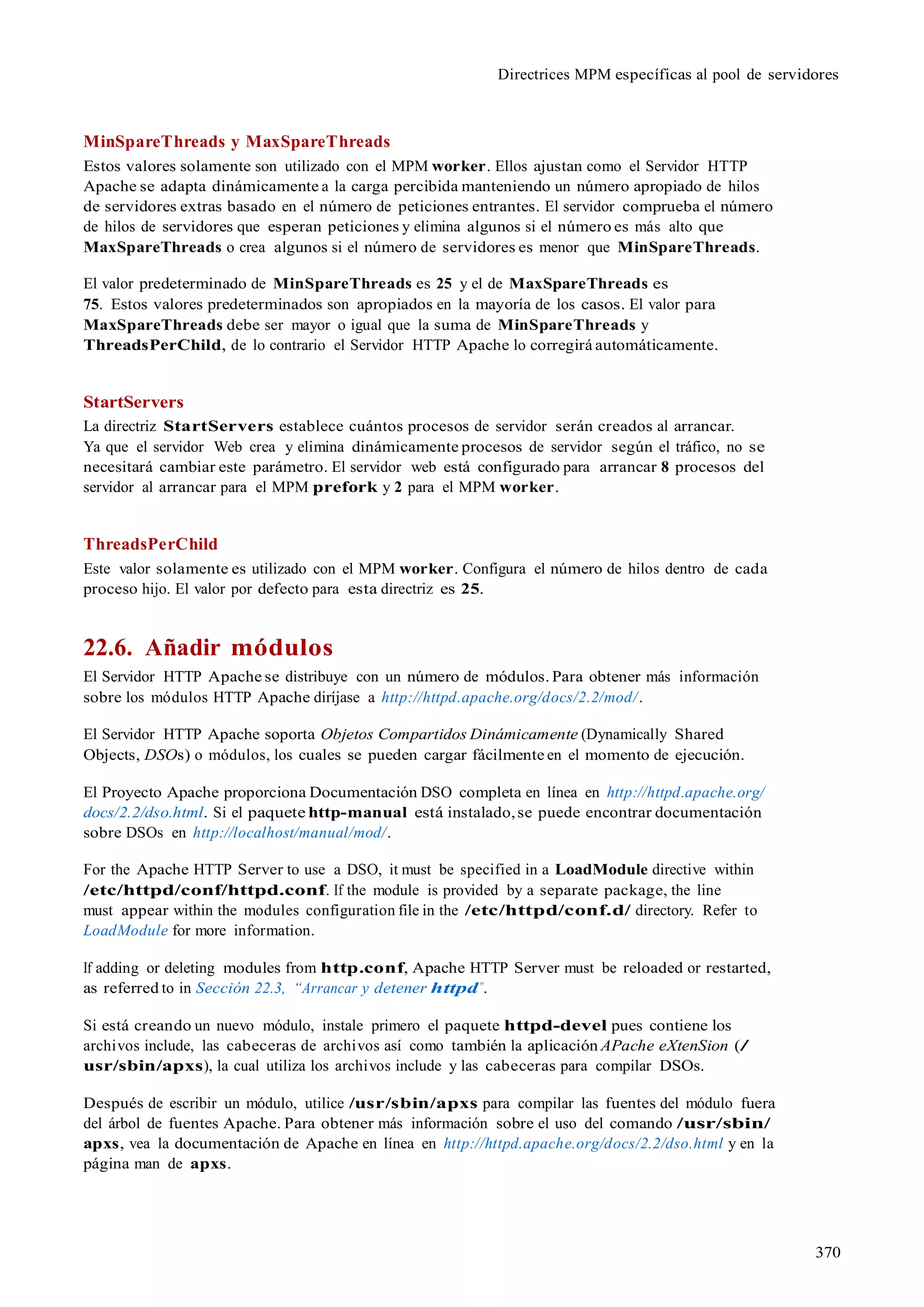 370
Directrices MPM específicas al pool de servidores
MinSpareThreads y MaxSpareThreads
Estos valores solamente son utilizado con el MPM worker. Ellos ajustan como el Servidor HTTP
Apache se adapta dinámicamente a la carga percibida manteniendo un número apropiado de hilos
de servidores extras basado en el número de peticiones entrantes. El servidor comprueba el número
de hilos de servidores que esperan peticiones y elimina algunos si el número es más alto que
MaxSpareThreads o crea algunos si el número de servidores es menor que MinSpareThreads.
El valor predeterminado de MinSpareThreads es 25 y el de MaxSpareThreads es
75. Estos valores predeterminados son apropiados en la mayoría de los casos. El valor para
MaxSpareThreads debe ser mayor o igual que la suma de MinSpareThreads y
ThreadsPerChild, de lo contrario el Servidor HTTP Apache lo corregirá automáticamente.
StartServers
La directriz StartServers establece cuántos procesos de servidor serán creados al arrancar.
Ya que el servidor Web crea y elimina dinámicamente procesos de servidor según el tráfico, no se
necesitará cambiar este parámetro. El servidor web está configurado para arrancar 8 procesos del
servidor al arrancar para el MPM prefork y 2 para el MPM worker.
ThreadsPerChild
Este valor solamente es utilizado con el MPM worker. Configura el número de hilos dentro de cada
proceso hijo. El valor por defecto para esta directriz es 25.
22.6. Añadir módulos
El Servidor HTTP Apache se distribuye con un número de módulos. Para obtener más información
sobre los módulos HTTP Apache diríjase a http://httpd.apache.org/docs/2.2/mod/.
El Servidor HTTP Apache soporta Objetos Compartidos Dinámicamente (Dynamically Shared
Objects, DSOs) o módulos, los cuales se pueden cargar fácilmente en el momento de ejecución.
El Proyecto Apache proporciona Documentación DSO completa en línea en http://httpd.apache.org/
docs/2.2/dso.html. Si el paquete http-manual está instalado,se puede encontrar documentación
sobre DSOs en http://localhost/manual/mod/.
For the Apache HTTP Server to use a DSO, it must be specified in a LoadModule directive within
/etc/httpd/conf/httpd.conf. If the module is provided by a separate package, the line
must appear within the modules configuration file in the /etc/httpd/conf.d/ directory. Refer to
LoadModule for more information.
If adding or deleting modules from http.conf, Apache HTTP Server must be reloaded or restarted,
as referred to in Sección 22.3, “Arrancar y detener httpd”.
Si está creando un nuevo módulo, instale primero el paquete httpd-devel pues contiene los
archivos include, las cabeceras de archivos así como también la aplicación APache eXtenSion (/
usr/sbin/apxs), la cual utiliza los archivos include y las cabeceras para compilar DSOs.
Después de escribir un módulo, utilice /usr/sbin/apxs para compilar las fuentes del módulo fuera
del árbol de fuentes Apache. Para obtener más información sobre el uso del comando /usr/sbin/
apxs, vea la documentación de Apache en línea en http://httpd.apache.org/docs/2.2/dso.html y en la
página man de apxs.
 