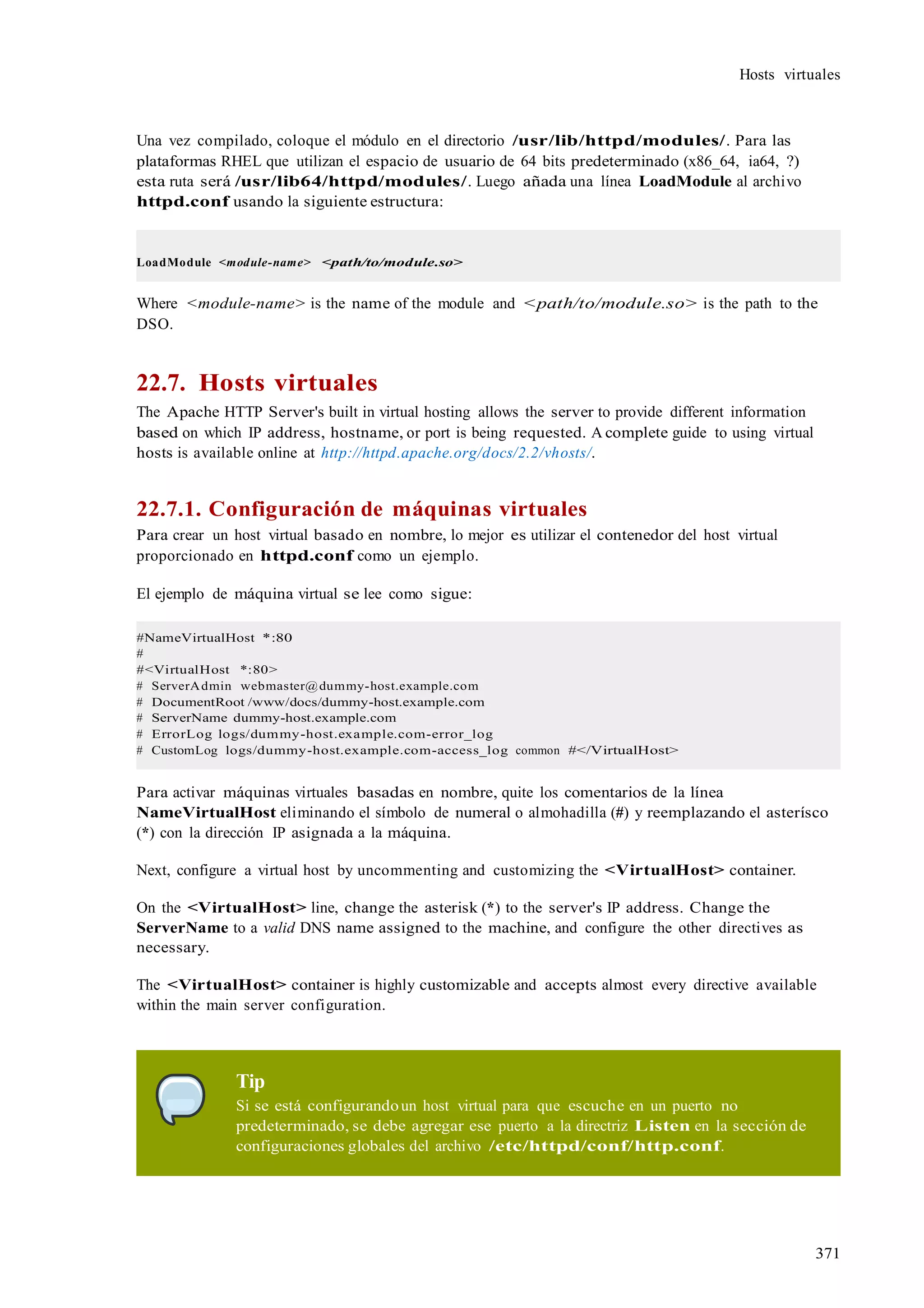 371
Hosts virtuales
Una vez compilado, coloque el módulo en el directorio /usr/lib/httpd/modules/. Para las
plataformas RHEL que utilizan el espacio de usuario de 64 bits predeterminado (x86_64, ia64, ?)
esta ruta será /usr/lib64/httpd/modules/. Luego añada una línea LoadModule al archivo
httpd.conf usando la siguiente estructura:
LoadModule <module-name> <path/to/module.so>
Where <module-name> is the name of the module and <path/to/module.so> is the path to the
DSO.
22.7. Hosts virtuales
The Apache HTTP Server's built in virtual hosting allows the server to provide different information
based on which IP address, hostname, or port is being requested. A complete guide to using virtual
hosts is available online at http://httpd.apache.org/docs/2.2/vhosts/.
22.7.1. Configuración de máquinas virtuales
Para crear un host virtual basado en nombre, lo mejor es utilizar el contenedor del host virtual
proporcionado en httpd.conf como un ejemplo.
El ejemplo de máquina virtual se lee como sigue:
#NameVirtualHost *:80
#
#<VirtualHost *:80>
# ServerAdmin webmaster@dummy-host.example.com
# DocumentRoot /www/docs/dummy-host.example.com
# ServerName dummy-host.example.com
# ErrorLog logs/dummy-host.example.com-error_log
# CustomLog logs/dummy-host.example.com-access_log common #</VirtualHost>
Para activar máquinas virtuales basadas en nombre, quite los comentarios de la línea
NameVirtualHost eliminando el símbolo de numeral o almohadilla (#) y reemplazando el asterísco
(*) con la dirección IP asignada a la máquina.
Next, configure a virtual host by uncommenting and customizing the <VirtualHost> container.
On the <VirtualHost> line, change the asterisk (*) to the server's IP address. Change the
ServerName to a valid DNS name assigned to the machine, and configure the other directives as
necessary.
The <VirtualHost> container is highly customizable and accepts almost every directive available
within the main server configuration.
Tip
Si se está configurandoun host virtual para que escuche en un puerto no
predeterminado, se debe agregar ese puerto a la directriz Listen en la sección de
configuraciones globales del archivo /etc/httpd/conf/http.conf.
 