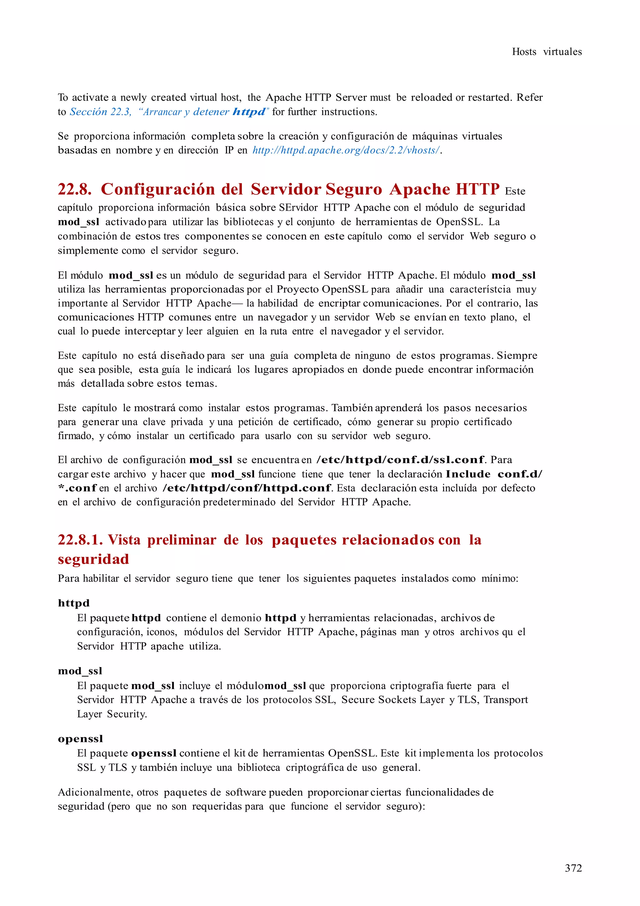 372
Hosts virtuales
To activate a newly created virtual host, the Apache HTTP Server must be reloaded or restarted. Refer
to Sección 22.3, “Arrancar y detener httpd” for further instructions.
Se proporciona información completa sobre la creación y configuración de máquinas virtuales
basadas en nombre y en dirección IP en http://httpd.apache.org/docs/2.2/vhosts/.
22.8. Configuración del Servidor Seguro Apache HTTP Este
capítulo proporciona información básica sobre SErvidor HTTP Apache con el módulo de seguridad
mod_ssl activadopara utilizar las bibliotecas y el conjunto de herramientas de OpenSSL. La
combinación de estos tres componentes se conocen en este capítulo como el servidor Web seguro o
simplemente como el servidor seguro.
El módulo mod_ssl es un módulo de seguridad para el Servidor HTTP Apache. El módulo mod_ssl
utiliza las herramientas proporcionadas por el Proyecto OpenSSL para añadir una característcia muy
importante al Servidor HTTP Apache— la habilidad de encriptar comunicaciones. Por el contrario, las
comunicaciones HTTP comunes entre un navegador y un servidor Web se envían en texto plano, el
cual lo puede interceptar y leer alguien en la ruta entre el navegador y el servidor.
Este capítulo no está diseñado para ser una guía completa de ninguno de estos programas. Siempre
que sea posible, esta guía le indicará los lugares apropiados en donde puede encontrar información
más detallada sobre estos temas.
Este capítulo le mostrará como instalar estos programas. También aprenderá los pasos necesarios
para generar una clave privada y una petición de certificado, cómo generar su propio certificado
firmado, y cómo instalar un certificado para usarlo con su servidor web seguro.
El archivo de configuración mod_ssl se encuentra en /etc/httpd/conf.d/ssl.conf. Para
cargar este archivo y hacer que mod_ssl funcione tiene que tener la declaración Include conf.d/
*.conf en el archivo /etc/httpd/conf/httpd.conf. Esta declaración esta incluída por defecto
en el archivo de configuración predeterminado del Servidor HTTP Apache.
22.8.1. Vista preliminar de los paquetes relacionados con la
seguridad
Para habilitar el servidor seguro tiene que tener los siguientes paquetes instalados como mínimo:
httpd
El paquete httpd contiene el demonio httpd y herramientas relacionadas, archivos de
configuración, iconos, módulos del Servidor HTTP Apache, páginas man y otros archivos qu el
Servidor HTTP apache utiliza.
mod_ssl
El paquete mod_ssl incluye el módulomod_ssl que proporciona criptografía fuerte para el
Servidor HTTP Apache a través de los protocolos SSL, Secure Sockets Layer y TLS, Transport
Layer Security.
openssl
El paquete openssl contiene el kit de herramientas OpenSSL. Este kit implementa los protocolos
SSL y TLS y también incluye una biblioteca criptográfica de uso general.
Adicionalmente, otros paquetes de software pueden proporcionar ciertas funcionalidades de
seguridad (pero que no son requeridas para que funcione el servidor seguro):
 