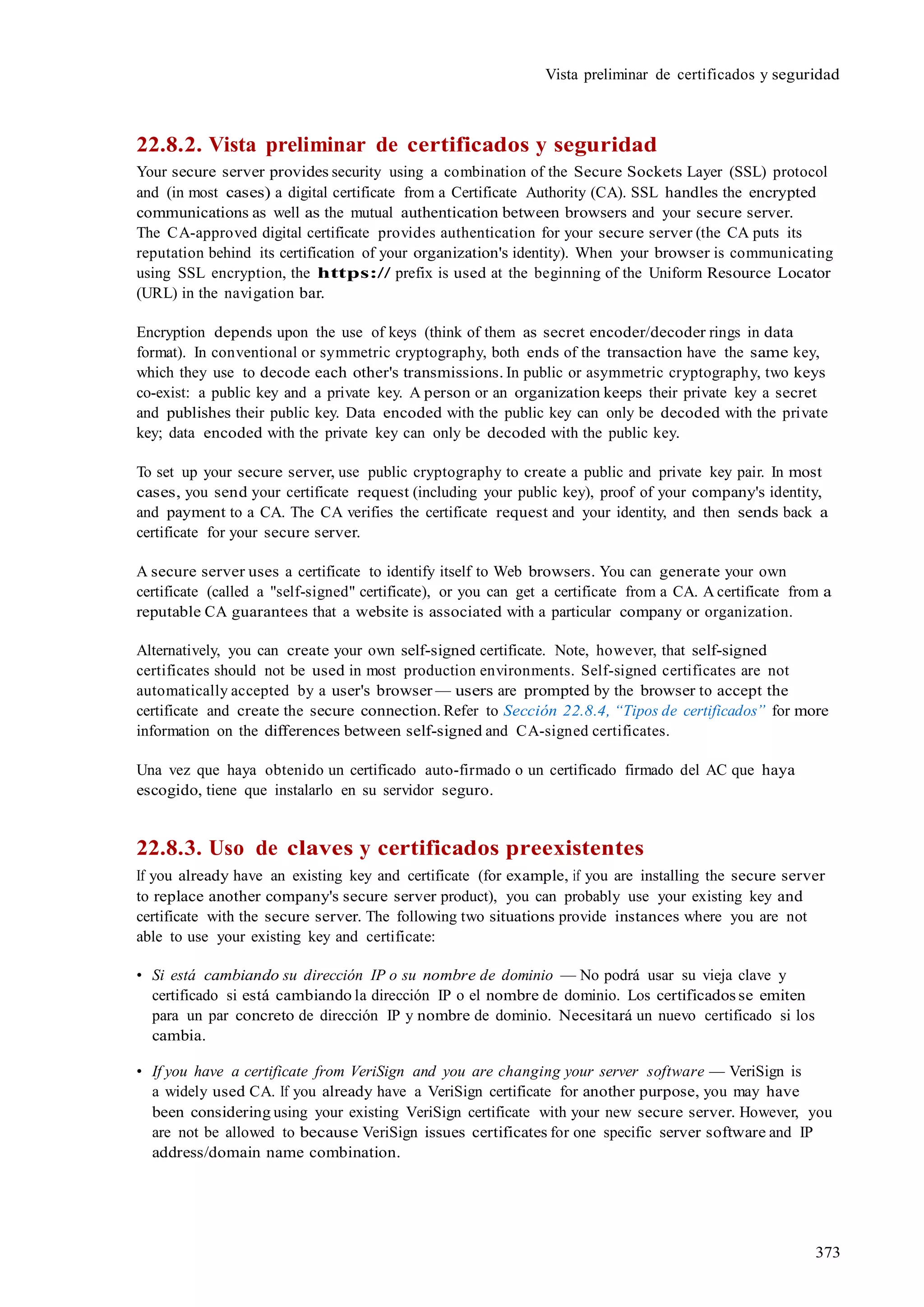 373
Vista preliminar de certificados y seguridad
22.8.2. Vista preliminar de certificados y seguridad
Your secure server provides security using a combination of the Secure Sockets Layer (SSL) protocol
and (in most cases) a digital certificate from a Certificate Authority (CA). SSL handles the encrypted
communications as well as the mutual authentication between browsers and your secure server.
The CA-approved digital certificate provides authentication for your secure server (the CA puts its
reputation behind its certification of your organization's identity). When your browser is communicating
using SSL encryption, the https:// prefix is used at the beginning of the Uniform Resource Locator
(URL) in the navigation bar.
Encryption depends upon the use of keys (think of them as secret encoder/decoder rings in data
format). In conventional or symmetric cryptography, both ends of the transaction have the same key,
which they use to decode each other's transmissions. In public or asymmetric cryptography, two keys
co-exist: a public key and a private key. A person or an organization keeps their private key a secret
and publishes their public key. Data encoded with the public key can only be decoded with the private
key; data encoded with the private key can only be decoded with the public key.
To set up your secure server, use public cryptography to create a public and private key pair. In most
cases, you send your certificate request (including your public key), proof of your company's identity,
and payment to a CA. The CA verifies the certificate request and your identity, and then sends back a
certificate for your secure server.
A secure server uses a certificate to identify itself to Web browsers. You can generate your own
certificate (called a "self-signed" certificate), or you can get a certificate from a CA. A certificate from a
reputable CA guarantees that a website is associated with a particular company or organization.
Alternatively, you can create your own self-signed certificate. Note, however, that self-signed
certificates should not be used in most production environments. Self-signed certificates are not
automatically accepted by a user's browser — users are prompted by the browser to accept the
certificate and create the secure connection. Refer to Sección 22.8.4, “Tipos de certificados” for more
information on the differences between self-signed and CA-signed certificates.
Una vez que haya obtenido un certificado auto-firmado o un certificado firmado del AC que haya
escogido, tiene que instalarlo en su servidor seguro.
22.8.3. Uso de claves y certificados preexistentes
If you already have an existing key and certificate (for example, if you are installing the secure server
to replace another company's secure server product), you can probably use your existing key and
certificate with the secure server. The following two situations provide instances where you are not
able to use your existing key and certificate:
• Si está cambiando su dirección IP o su nombre de dominio — No podrá usar su vieja clave y
certificado si está cambiando la dirección IP o el nombre de dominio. Los certificados se emiten
para un par concreto de dirección IP y nombre de dominio. Necesitará un nuevo certificado si los
cambia.
• If you have a certificate from VeriSign and you are changing your server software — VeriSign is
a widely used CA. If you already have a VeriSign certificate for another purpose, you may have
been considering using your existing VeriSign certificate with your new secure server. However, you
are not be allowed to because VeriSign issues certificates for one specific server software and IP
address/domain name combination.
 