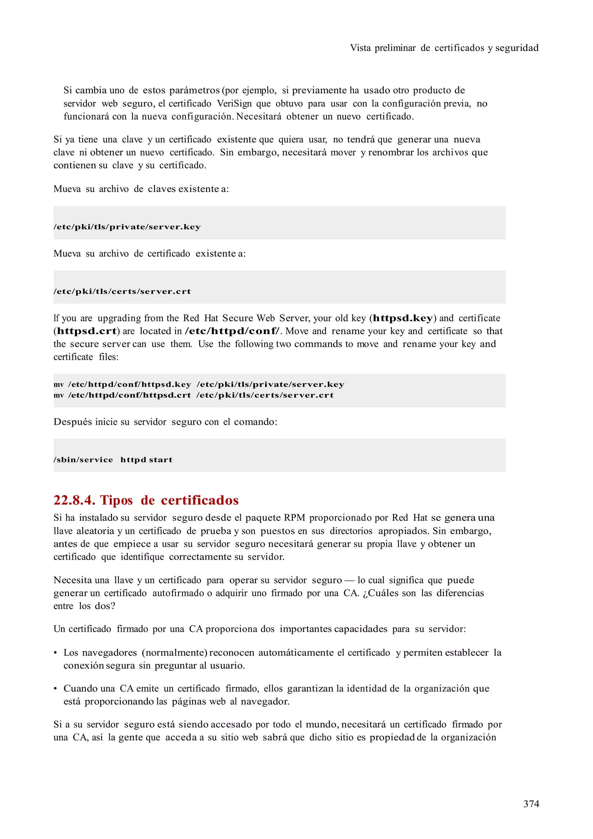 374
Vista preliminar de certificados y seguridad
Si cambia uno de estos parámetros (por ejemplo, si previamente ha usado otro producto de
servidor web seguro, el certificado VeriSign que obtuvo para usar con la configuración previa, no
funcionará con la nueva configuración. Necesitará obtener un nuevo certificado.
Si ya tiene una clave y un certificado existente que quiera usar, no tendrá que generar una nueva
clave ni obtener un nuevo certificado. Sin embargo, necesitará mover y renombrar los archivos que
contienen su clave y su certificado.
Mueva su archivo de claves existente a:
/etc/pki/tls/private/server.key
Mueva su archivo de certificado existente a:
/etc/pki/tls/certs/server.crt
If you are upgrading from the Red Hat Secure Web Server, your old key (httpsd.key) and certificate
(httpsd.crt) are located in /etc/httpd/conf/. Move and rename your key and certificate so that
the secure server can use them. Use the following two commands to move and rename your key and
certificate files:
mv /etc/httpd/conf/httpsd.key /etc/pki/tls/private/server.key
mv /etc/httpd/conf/httpsd.crt /etc/pki/tls/certs/server.crt
Después inicie su servidor seguro con el comando:
/sbin/service httpd start
22.8.4. Tipos de certificados
Si ha instalado su servidor seguro desde el paquete RPM proporcionado por Red Hat se genera una
llave aleatoria y un certificado de prueba y son puestos en sus directorios apropiados. Sin embargo,
antes de que empiece a usar su servidor seguro necesitará generar su propia llave y obtener un
certificado que identifique correctamente su servidor.
Necesita una llave y un certificado para operar su servidor seguro — lo cual significa que puede
generar un certificado autofirmado o adquirir uno firmado por una CA. ¿Cuáles son las diferencias
entre los dos?
Un certificado firmado por una CA proporciona dos importantes capacidades para su servidor:
• Los navegadores (normalmente) reconocen automáticamente el certificado y permiten establecer la
conexión segura sin preguntar al usuario.
• Cuando una CA emite un certificado firmado, ellos garantizan la identidad de la organización que
está proporcionando las páginas web al navegador.
Si a su servidor seguro está siendo accesado por todo el mundo, necesitará un certificado firmado por
una CA, así la gente que acceda a su sitio web sabrá que dicho sitio es propiedad de la organización
 