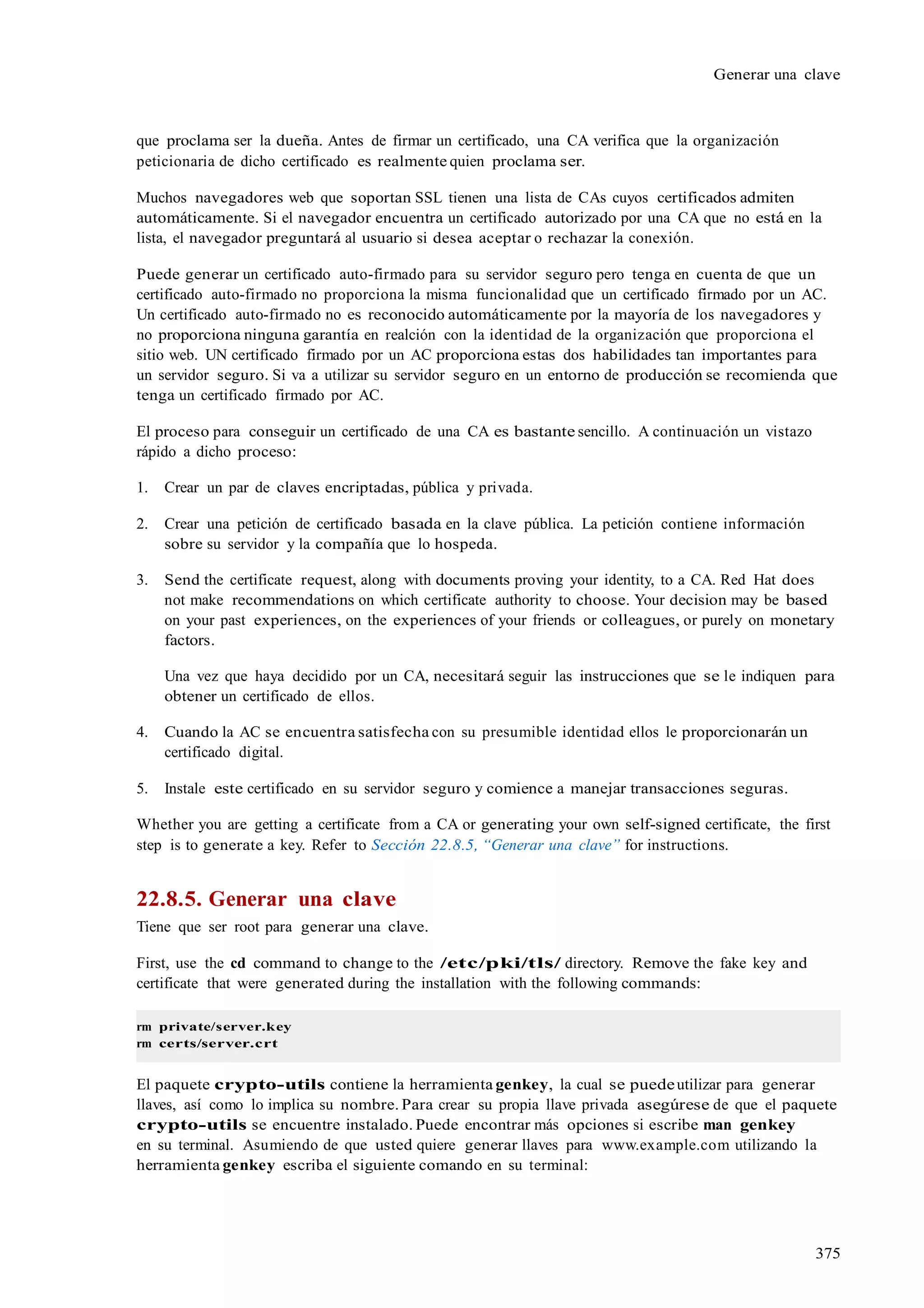375
Generar una clave
que proclama ser la dueña. Antes de firmar un certificado, una CA verifica que la organización
peticionaria de dicho certificado es realmente quien proclama ser.
Muchos navegadores web que soportan SSL tienen una lista de CAs cuyos certificados admiten
automáticamente. Si el navegador encuentra un certificado autorizado por una CA que no está en la
lista, el navegador preguntará al usuario si desea aceptar o rechazar la conexión.
Puede generar un certificado auto-firmado para su servidor seguro pero tenga en cuenta de que un
certificado auto-firmado no proporciona la misma funcionalidad que un certificado firmado por un AC.
Un certificado auto-firmado no es reconocido automáticamente por la mayoría de los navegadores y
no proporciona ninguna garantía en realción con la identidad de la organización que proporciona el
sitio web. UN certificado firmado por un AC proporciona estas dos habilidades tan importantes para
un servidor seguro. Si va a utilizar su servidor seguro en un entorno de producción se recomienda que
tenga un certificado firmado por AC.
El proceso para conseguir un certificado de una CA es bastante sencillo. A continuación un vistazo
rápido a dicho proceso:
1. Crear un par de claves encriptadas, pública y privada.
2. Crear una petición de certificado basada en la clave pública. La petición contiene información
sobre su servidor y la compañía que lo hospeda.
3. Send the certificate request, along with documents proving your identity, to a CA. Red Hat does
not make recommendations on which certificate authority to choose. Your decision may be based
on your past experiences, on the experiences of your friends or colleagues, or purely on monetary
factors.
Una vez que haya decidido por un CA, necesitará seguir las instrucciones que se le indiquen para
obtener un certificado de ellos.
4. Cuando la AC se encuentra satisfecha con su presumible identidad ellos le proporcionarán un
certificado digital.
5. Instale este certificado en su servidor seguro y comience a manejar transacciones seguras.
Whether you are getting a certificate from a CA or generating your own self-signed certificate, the first
step is to generate a key. Refer to Sección 22.8.5, “Generar una clave” for instructions.
22.8.5. Generar una clave
Tiene que ser root para generar una clave.
First, use the cd command to change to the /etc/pki/tls/ directory. Remove the fake key and
certificate that were generated during the installation with the following commands:
rm private/server.key
rm certs/server.crt
El paquete crypto-utils contiene la herramienta genkey, la cual se puedeutilizar para generar
llaves, así como lo implica su nombre. Para crear su propia llave privada asegúrese de que el paquete
crypto-utils se encuentre instalado. Puede encontrar más opciones si escribe man genkey
en su terminal. Asumiendo de que usted quiere generar llaves para www.example.com utilizando la
herramienta genkey escriba el siguiente comando en su terminal:
 