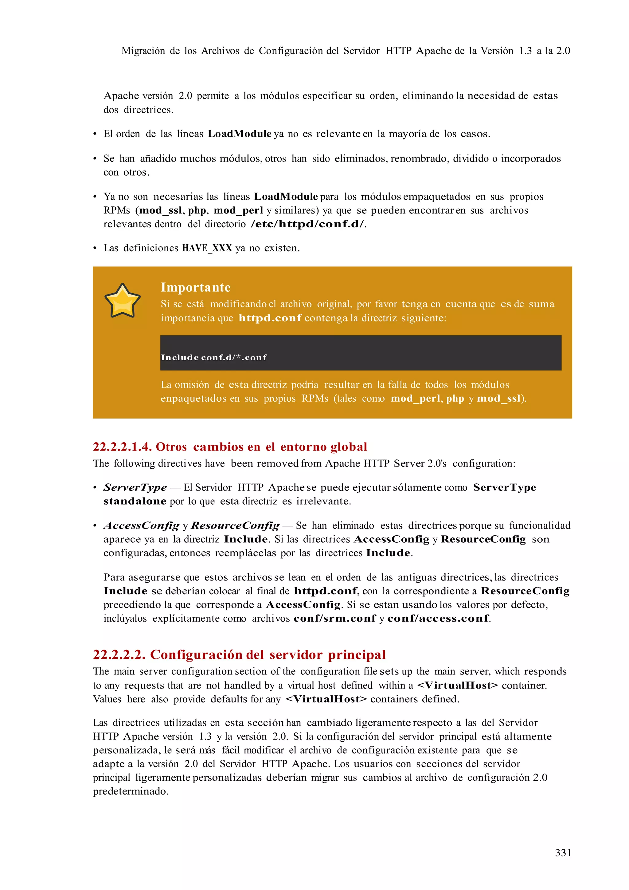 331
Migración de los Archivos de Configuración del Servidor HTTP Apache de la Versión 1.3 a la 2.0
Apache versión 2.0 permite a los módulos especificar su orden, eliminando la necesidad de estas
dos directrices.
• El orden de las líneas LoadModule ya no es relevante en la mayoría de los casos.
• Se han añadido muchos módulos, otros han sido eliminados, renombrado, dividido o incorporados
con otros.
• Ya no son necesarias las líneas LoadModule para los módulos empaquetados en sus propios
RPMs (mod_ssl, php, mod_perl y similares) ya que se pueden encontrar en sus archivos
relevantes dentro del directorio /etc/httpd/conf.d/.
• Las definiciones HAVE_XXX ya no existen.
Importante
Si se está modificando el archivo original, por favor tenga en cuenta que es de suma
importancia que httpd.conf contenga la directriz siguiente:
Include conf.d/*.conf
La omisión de esta directriz podría resultar en la falla de todos los módulos
enpaquetados en sus propios RPMs (tales como mod_perl, php y mod_ssl).
22.2.2.1.4. Otros cambios en el entorno global
The following directives have been removed from Apache HTTP Server 2.0's configuration:
• ServerType — El Servidor HTTP Apache se puede ejecutar sólamente como ServerType
standalone por lo que esta directriz es irrelevante.
• AccessConfig y ResourceConfig — Se han eliminado estas directrices porque su funcionalidad
aparece ya en la directriz Include. Si las directrices AccessConfig y ResourceConfig son
configuradas, entonces reemplácelas por las directrices Include.
Para asegurarse que estos archivos se lean en el orden de las antiguas directrices, las directrices
Include se deberían colocar al final de httpd.conf, con la correspondiente a ResourceConfig
precediendo la que corresponde a AccessConfig. Si se estan usando los valores por defecto,
inclúyalos explícitamente como archivos conf/srm.conf y conf/access.conf.
22.2.2.2. Configuración del servidor principal
The main server configuration section of the configuration file sets up the main server, which responds
to any requests that are not handled by a virtual host defined within a <VirtualHost> container.
Values here also provide defaults for any <VirtualHost> containers defined.
Las directrices utilizadas en esta sección han cambiado ligeramente respecto a las del Servidor
HTTP Apache versión 1.3 y la versión 2.0. Si la configuración del servidor principal está altamente
personalizada, le será más fácil modificar el archivo de configuración existente para que se
adapte a la versión 2.0 del Servidor HTTP Apache. Los usuarios con secciones del servidor
principal ligeramente personalizadas deberían migrar sus cambios al archivo de configuración 2.0
predeterminado.
 