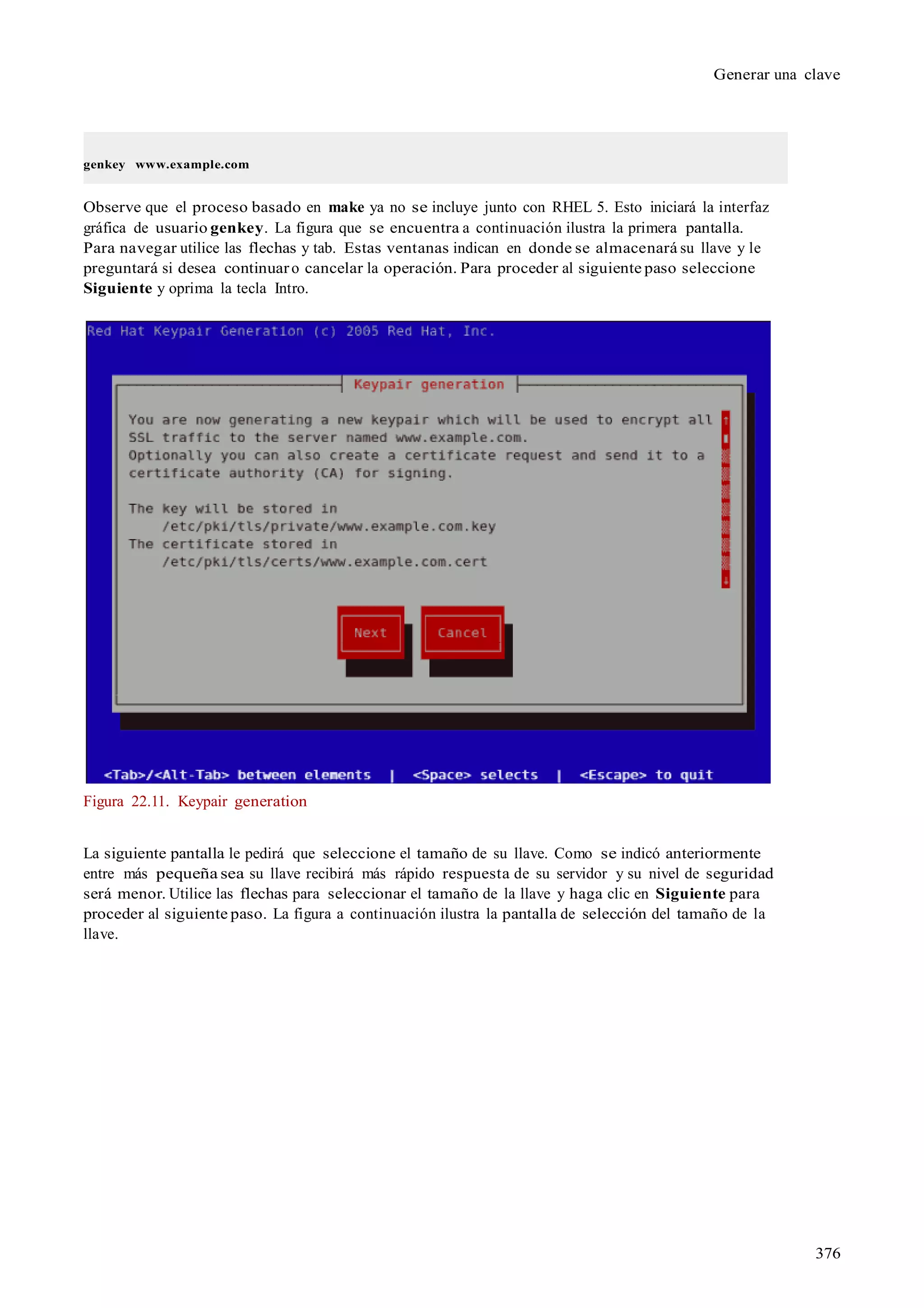 376
Generar una clave
genkey www.example.com
Observe que el proceso basado en make ya no se incluye junto con RHEL 5. Esto iniciará la interfaz
gráfica de usuario genkey. La figura que se encuentra a continuación ilustra la primera pantalla.
Para navegar utilice las flechas y tab. Estas ventanas indican en donde se almacenará su llave y le
preguntará si desea continuaro cancelar la operación. Para proceder al siguiente paso seleccione
Siguiente y oprima la tecla Intro.
Figura 22.11. Keypair generation
La siguiente pantalla le pedirá que seleccione el tamaño de su llave. Como se indicó anteriormente
entre más pequeña sea su llave recibirá más rápido respuesta de su servidor y su nivel de seguridad
será menor. Utilice las flechas para seleccionar el tamaño de la llave y haga clic en Siguiente para
proceder al siguiente paso. La figura a continuación ilustra la pantalla de selección del tamaño de la
llave.
 