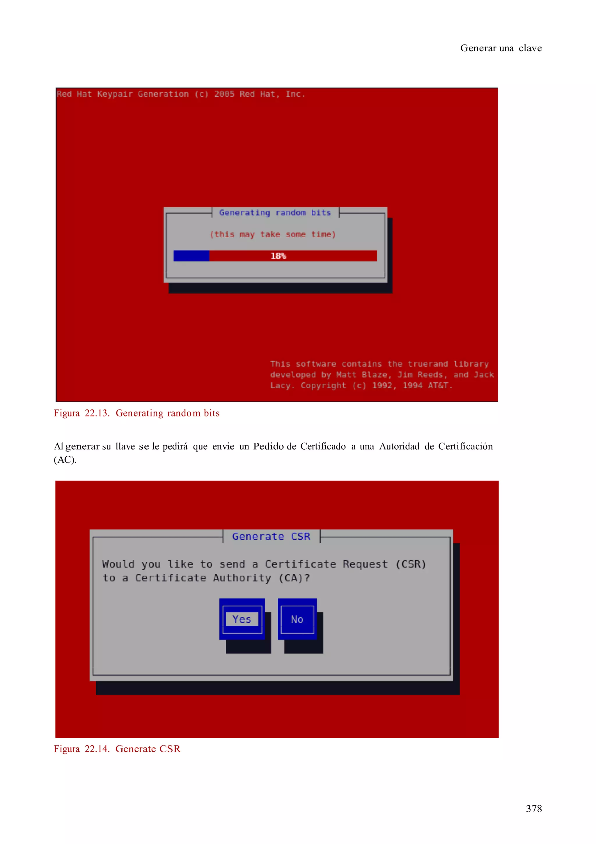 378
Generar una clave
Figura 22.13. Generating random bits
Al generar su llave se le pedirá que envie un Pedido de Certificado a una Autoridad de Certificación
(AC).
Figura 22.14. Generate CSR
 