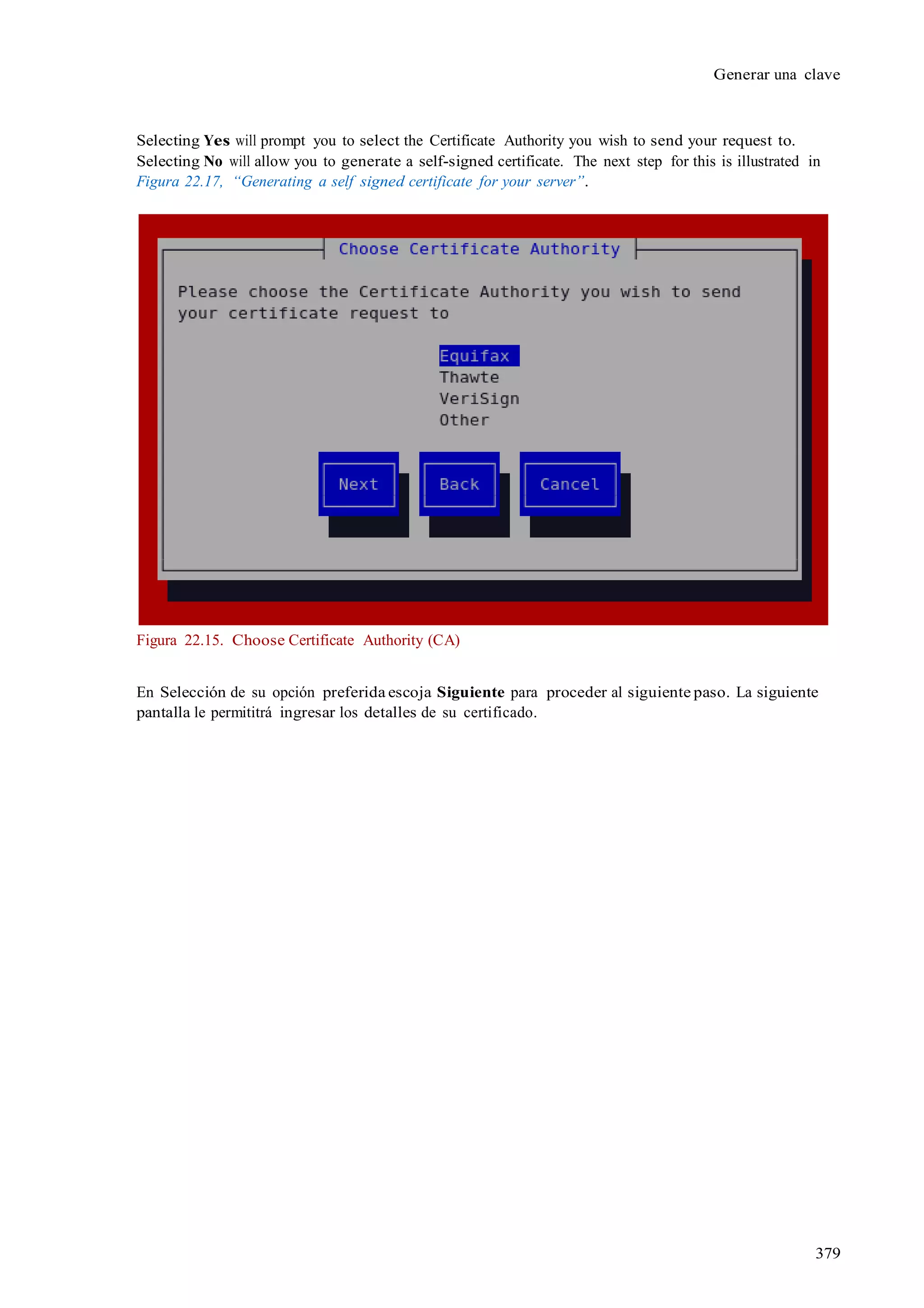 379
Generar una clave
Selecting Yes will prompt you to select the Certificate Authority you wish to send your request to.
Selecting No will allow you to generate a self-signed certificate. The next step for this is illustrated in
Figura 22.17, “Generating a self signed certificate for your server”.
Figura 22.15. Choose Certificate Authority (CA)
En Selección de su opción preferida escoja Siguiente para proceder al siguiente paso. La siguiente
pantalla le permititrá ingresar los detalles de su certificado.
 