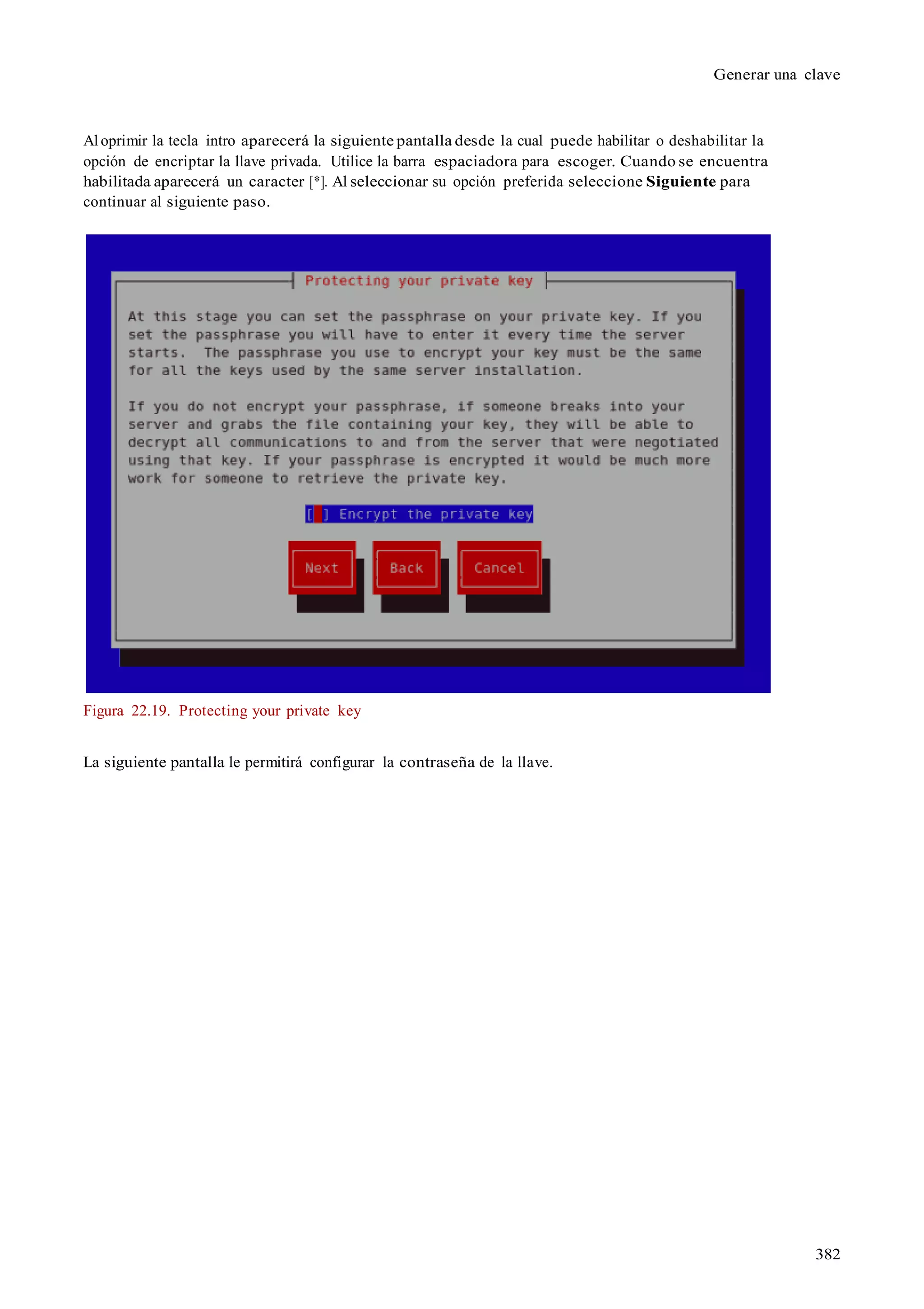 382
Generar una clave
Al oprimir la tecla intro aparecerá la siguiente pantalla desde la cual puede habilitar o deshabilitar la
opción de encriptar la llave privada. Utilice la barra espaciadora para escoger. Cuando se encuentra
habilitada aparecerá un caracter [*]. Al seleccionar su opción preferida seleccione Siguiente para
continuar al siguiente paso.
Figura 22.19. Protecting your private key
La siguiente pantalla le permitirá configurar la contraseña de la llave.
 
