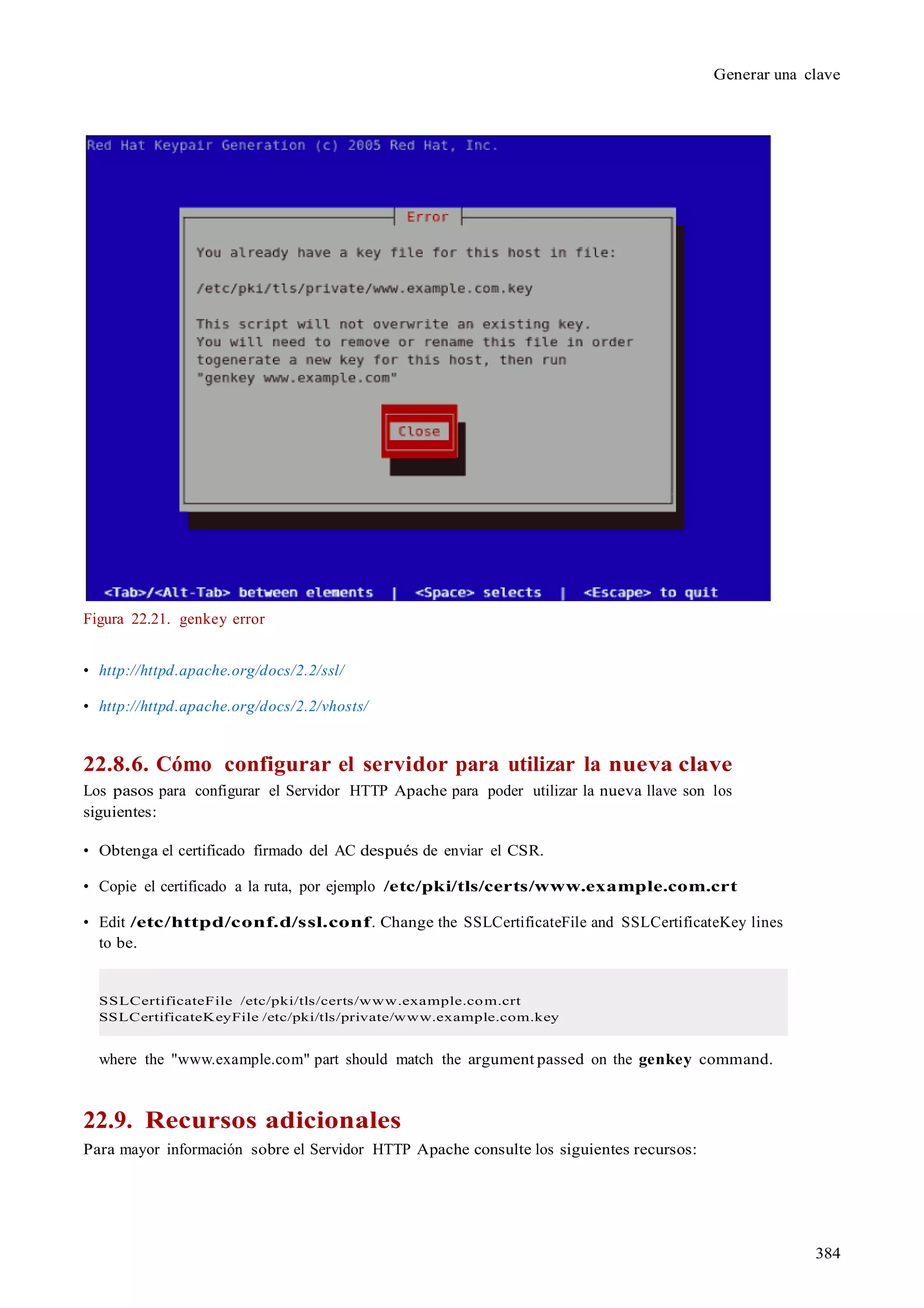 384
Generar una clave
Figura 22.21. genkey error
• http://httpd.apache.org/docs/2.2/ssl/
• http://httpd.apache.org/docs/2.2/vhosts/
22.8.6. Cómo configurar el servidor para utilizar la nueva clave
Los pasos para configurar el Servidor HTTP Apache para poder utilizar la nueva llave son los
siguientes:
• Obtenga el certificado firmado del AC después de enviar el CSR.
• Copie el certificado a la ruta, por ejemplo /etc/pki/tls/certs/www.example.com.crt
• Edit /etc/httpd/conf.d/ssl.conf. Change the SSLCertificateFile and SSLCertificateKey lines
to be.
SSLCertificateFile /etc/pki/tls/certs/www.example.com.crt
SSLCertificateKeyFile /etc/pki/tls/private/www.example.com.key
where the "www.example.com" part should match the argument passed on the genkey command.
22.9. Recursos adicionales
Para mayor información sobre el Servidor HTTP Apache consulte los siguientes recursos:
 