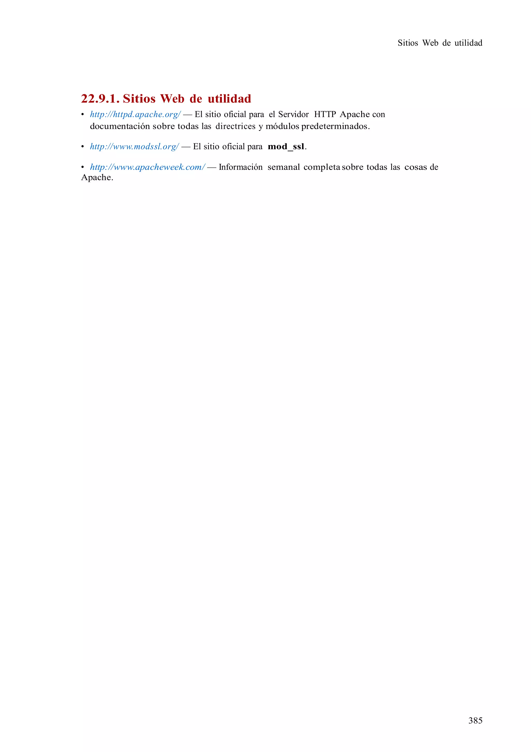 385
Sitios Web de utilidad
22.9.1. Sitios Web de utilidad
• http://httpd.apache.org/ — El sitio oficial para el Servidor HTTP Apache con
documentación sobre todas las directrices y módulos predeterminados.
• http://www.modssl.org/ — El sitio oficial para mod_ssl.
• http://www.apacheweek.com/ — Información semanal completa sobre todas las cosas de
Apache.
 