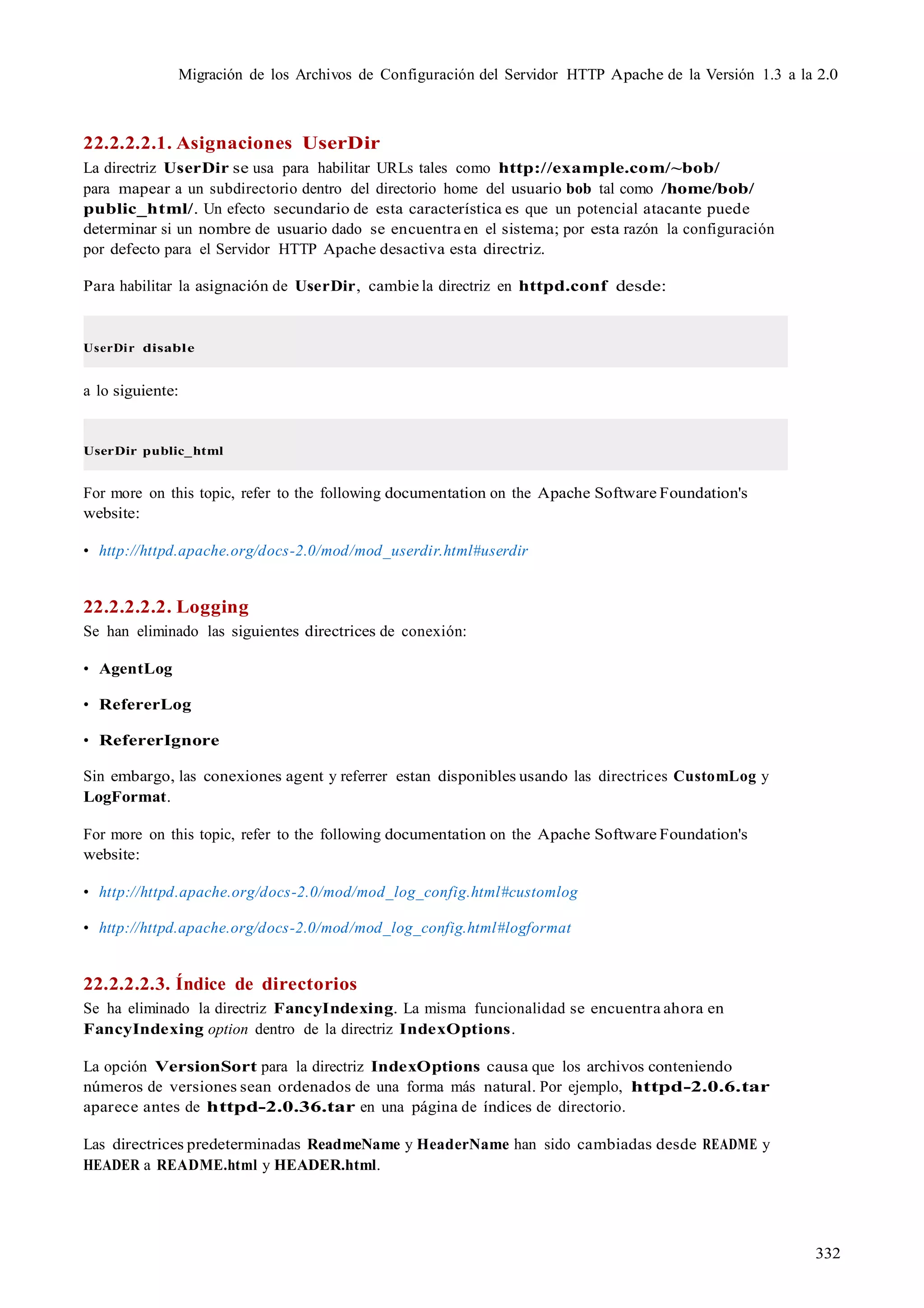 332
Migración de los Archivos de Configuración del Servidor HTTP Apache de la Versión 1.3 a la 2.0
22.2.2.2.1. Asignaciones UserDir
La directriz UserDir se usa para habilitar URLs tales como http://example.com/~bob/
para mapear a un subdirectorio dentro del directorio home del usuario bob tal como /home/bob/
public_html/. Un efecto secundario de esta característica es que un potencial atacante puede
determinar si un nombre de usuario dado se encuentra en el sistema; por esta razón la configuración
por defecto para el Servidor HTTP Apache desactiva esta directriz.
Para habilitar la asignación de UserDir, cambie la directriz en httpd.conf desde:
UserDir disable
a lo siguiente:
UserDir public_html
For more on this topic, refer to the following documentation on the Apache Software Foundation's
website:
• http://httpd.apache.org/docs-2.0/mod/mod_userdir.html#userdir
22.2.2.2.2. Logging
Se han eliminado las siguientes directrices de conexión:
• AgentLog
• RefererLog
• RefererIgnore
Sin embargo, las conexiones agent y referrer estan disponibles usando las directrices CustomLog y
LogFormat.
For more on this topic, refer to the following documentation on the Apache Software Foundation's
website:
• http://httpd.apache.org/docs-2.0/mod/mod_log_config.html#customlog
• http://httpd.apache.org/docs-2.0/mod/mod_log_config.html#logformat
22.2.2.2.3. Índice de directorios
Se ha eliminado la directriz FancyIndexing. La misma funcionalidad se encuentra ahora en
FancyIndexing option dentro de la directriz IndexOptions.
La opción VersionSort para la directriz IndexOptions causa que los archivos conteniendo
números de versiones sean ordenados de una forma más natural. Por ejemplo, httpd-2.0.6.tar
aparece antes de httpd-2.0.36.tar en una página de índices de directorio.
Las directrices predeterminadas ReadmeName y HeaderName han sido cambiadas desde README y
HEADER a README.html y HEADER.html.
 