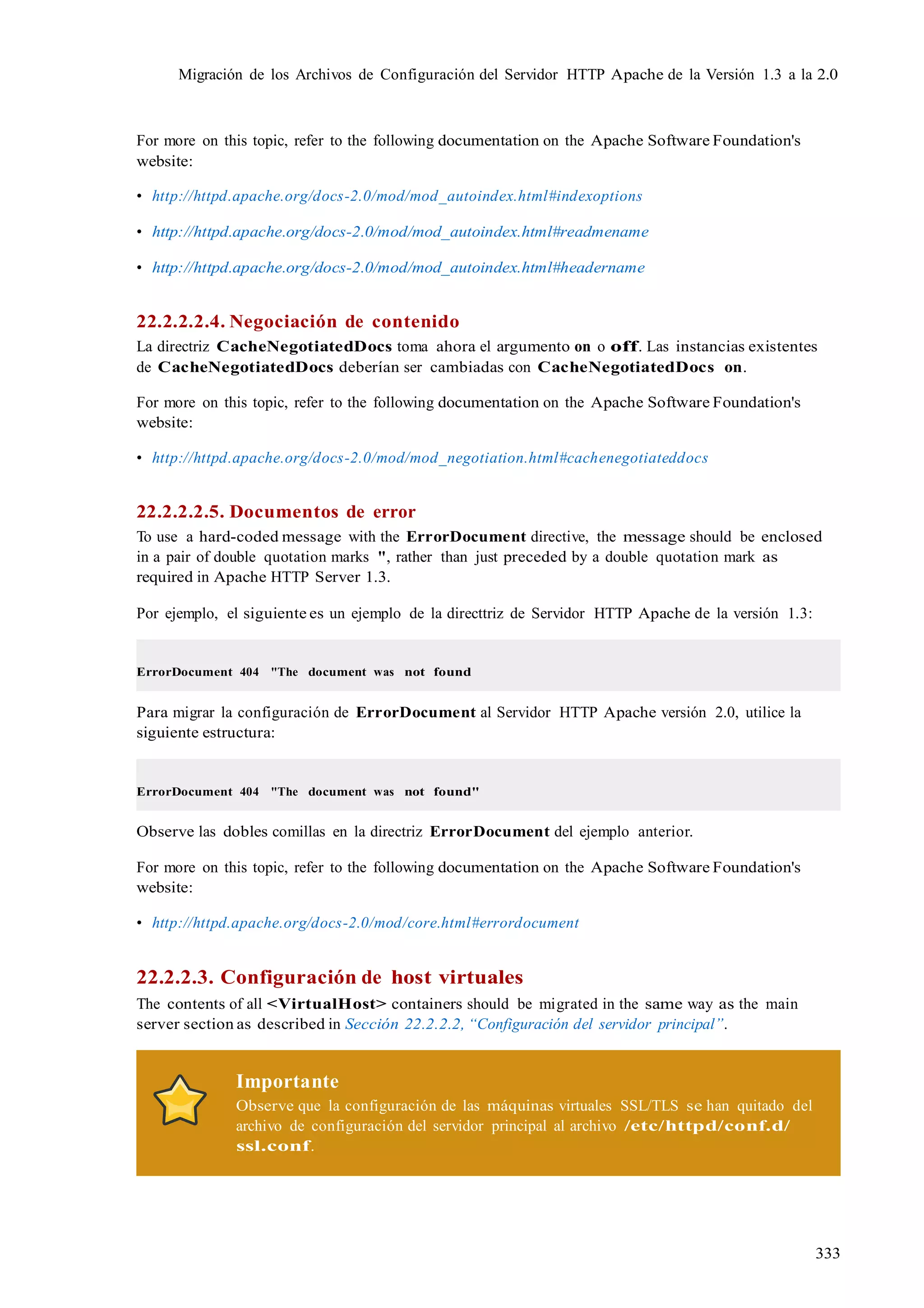 333
Migración de los Archivos de Configuración del Servidor HTTP Apache de la Versión 1.3 a la 2.0
For more on this topic, refer to the following documentation on the Apache Software Foundation's
website:
• http://httpd.apache.org/docs-2.0/mod/mod_autoindex.html#indexoptions
• http://httpd.apache.org/docs-2.0/mod/mod_autoindex.html#readmename
• http://httpd.apache.org/docs-2.0/mod/mod_autoindex.html#headername
22.2.2.2.4. Negociación de contenido
La directriz CacheNegotiatedDocs toma ahora el argumento on o off. Las instancias existentes
de CacheNegotiatedDocs deberían ser cambiadas con CacheNegotiatedDocs on.
For more on this topic, refer to the following documentation on the Apache Software Foundation's
website:
• http://httpd.apache.org/docs-2.0/mod/mod_negotiation.html#cachenegotiateddocs
22.2.2.2.5. Documentos de error
To use a hard-coded message with the ErrorDocument directive, the message should be enclosed
in a pair of double quotation marks ", rather than just preceded by a double quotation mark as
required in Apache HTTP Server 1.3.
Por ejemplo, el siguiente es un ejemplo de la directtriz de Servidor HTTP Apache de la versión 1.3:
ErrorDocument 404 "The document was not found
Para migrar la configuración de ErrorDocument al Servidor HTTP Apache versión 2.0, utilice la
siguiente estructura:
ErrorDocument 404 "The document was not found"
Observe las dobles comillas en la directriz ErrorDocument del ejemplo anterior.
For more on this topic, refer to the following documentation on the Apache Software Foundation's
website:
• http://httpd.apache.org/docs-2.0/mod/core.html#errordocument
22.2.2.3. Configuración de host virtuales
The contents of all <VirtualHost> containers should be migrated in the same way as the main
server section as described in Sección 22.2.2.2, “Configuración del servidor principal”.
Importante
Observe que la configuración de las máquinas virtuales SSL/TLS se han quitado del
archivo de configuración del servidor principal al archivo /etc/httpd/conf.d/
ssl.conf.
 