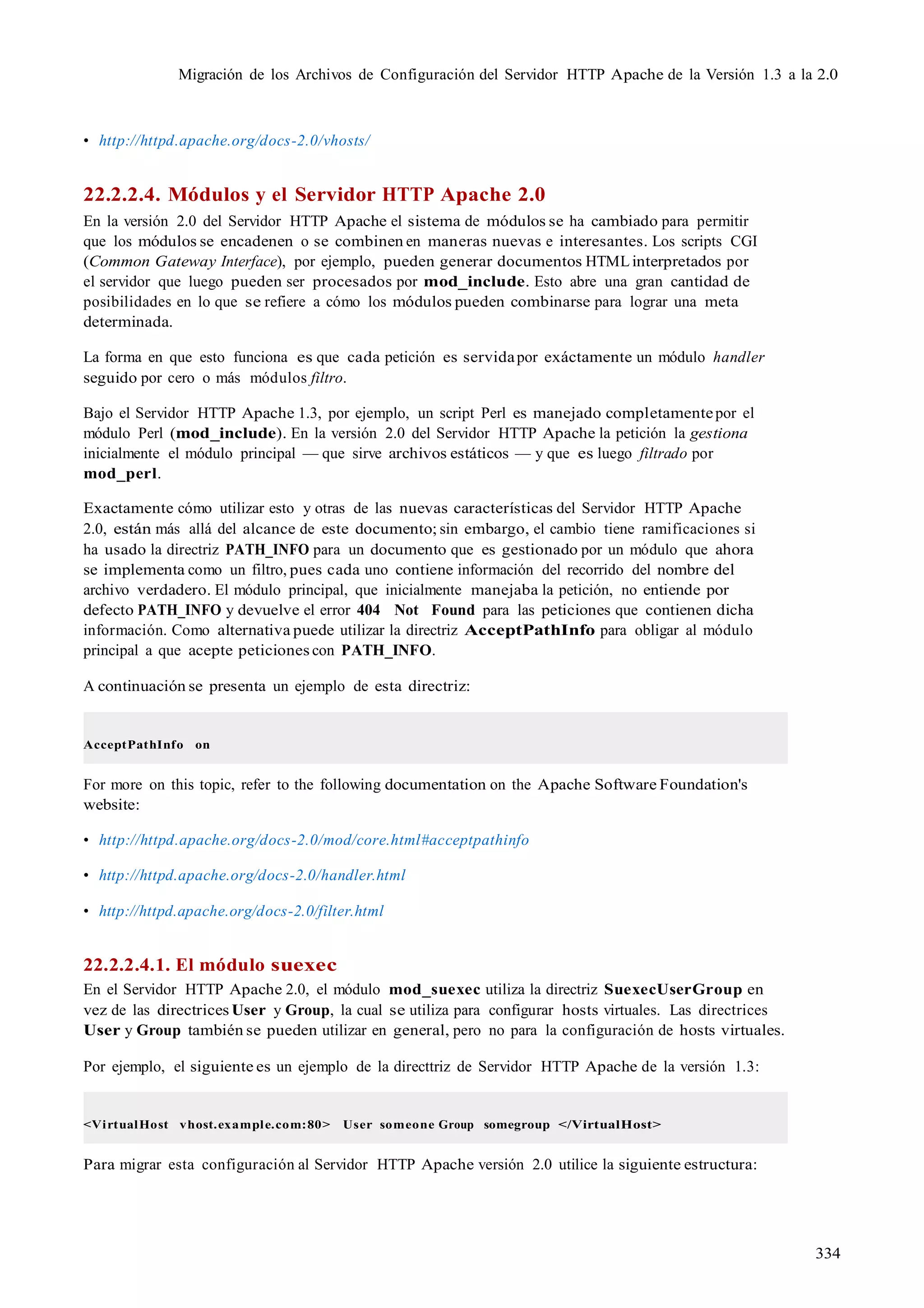 334
Migración de los Archivos de Configuración del Servidor HTTP Apache de la Versión 1.3 a la 2.0
• http://httpd.apache.org/docs-2.0/vhosts/
22.2.2.4. Módulos y el Servidor HTTP Apache 2.0
En la versión 2.0 del Servidor HTTP Apache el sistema de módulos se ha cambiado para permitir
que los módulos se encadenen o se combinen en maneras nuevas e interesantes. Los scripts CGI
(Common Gateway Interface), por ejemplo, pueden generar documentos HTMLinterpretados por
el servidor que luego pueden ser procesados por mod_include. Esto abre una gran cantidad de
posibilidades en lo que se refiere a cómo los módulos pueden combinarse para lograr una meta
determinada.
La forma en que esto funciona es que cada petición es servidapor exáctamente un módulo handler
seguido por cero o más módulos filtro.
Bajo el Servidor HTTP Apache 1.3, por ejemplo, un script Perl es manejado completamentepor el
módulo Perl (mod_include). En la versión 2.0 del Servidor HTTP Apache la petición la gestiona
inicialmente el módulo principal — que sirve archivos estáticos — y que es luego filtrado por
mod_perl.
Exactamente cómo utilizar esto y otras de las nuevas características del Servidor HTTP Apache
2.0, están más allá del alcance de este documento; sin embargo, el cambio tiene ramificaciones si
ha usado la directriz PATH_INFO para un documento que es gestionado por un módulo que ahora
se implementa como un filtro, pues cada uno contiene información del recorrido del nombre del
archivo verdadero. El módulo principal, que inicialmente manejaba la petición, no entiende por
defecto PATH_INFO y devuelve el error 404 Not Found para las peticiones que contienen dicha
información. Como alternativa puede utilizar la directriz AcceptPathInfo para obligar al módulo
principal a que acepte peticiones con PATH_INFO.
A continuación se presenta un ejemplo de esta directriz:
AcceptPathInfo on
For more on this topic, refer to the following documentation on the Apache Software Foundation's
website:
• http://httpd.apache.org/docs-2.0/mod/core.html#acceptpathinfo
• http://httpd.apache.org/docs-2.0/handler.html
• http://httpd.apache.org/docs-2.0/filter.html
22.2.2.4.1. El módulo suexec
En el Servidor HTTP Apache 2.0, el módulo mod_suexec utiliza la directriz SuexecUserGroup en
vez de las directrices User y Group, la cual se utiliza para configurar hosts virtuales. Las directrices
User y Group también se pueden utilizar en general, pero no para la configuración de hosts virtuales.
Por ejemplo, el siguiente es un ejemplo de la directtriz de Servidor HTTP Apache de la versión 1.3:
<VirtualHost vhost.example.com:80> User someone Group somegroup </VirtualHost>
Para migrar esta configuración al Servidor HTTP Apache versión 2.0 utilice la siguiente estructura:
 