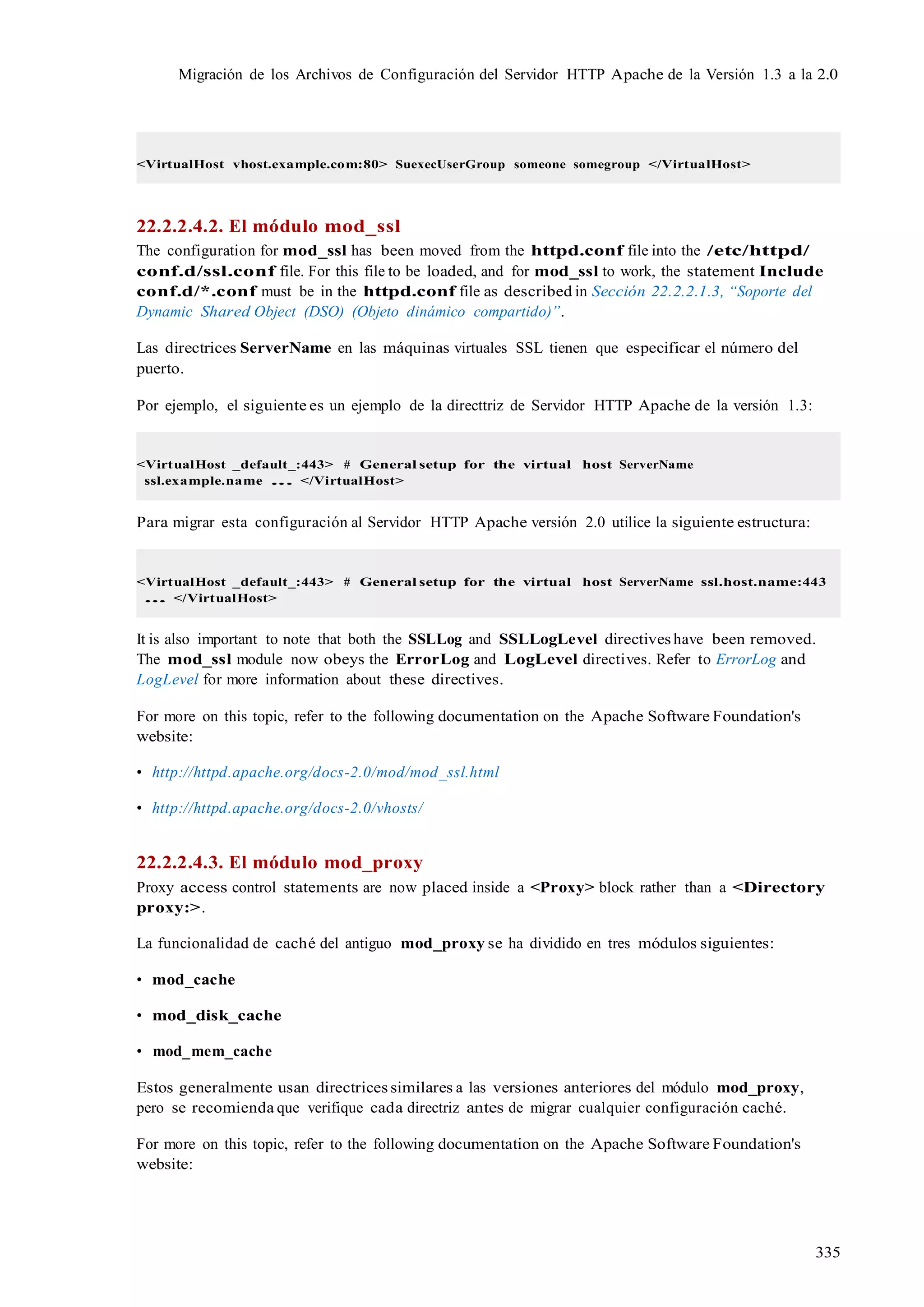 335
Migración de los Archivos de Configuración del Servidor HTTP Apache de la Versión 1.3 a la 2.0
<VirtualHost vhost.example.com:80> SuexecUserGroup someone somegroup </VirtualHost>
22.2.2.4.2. El módulo mod_ssl
The configuration for mod_ssl has been moved from the httpd.conf file into the /etc/httpd/
conf.d/ssl.conf file. For this file to be loaded, and for mod_ssl to work, the statement Include
conf.d/*.conf must be in the httpd.conf file as described in Sección 22.2.2.1.3, “Soporte del
Dynamic Shared Object (DSO) (Objeto dinámico compartido)”.
Las directrices ServerName en las máquinas virtuales SSL tienen que especificar el número del
puerto.
Por ejemplo, el siguiente es un ejemplo de la directtriz de Servidor HTTP Apache de la versión 1.3:
<VirtualHost _default_:443> # General setup for the virtual host ServerName
ssl.example.name ... </VirtualHost>
Para migrar esta configuración al Servidor HTTP Apache versión 2.0 utilice la siguiente estructura:
<VirtualHost _default_:443> # General setup for the virtual host ServerName ssl.host.name:443
... </VirtualHost>
It is also important to note that both the SSLLog and SSLLogLevel directives have been removed.
The mod_ssl module now obeys the ErrorLog and LogLevel directives. Refer to ErrorLog and
LogLevel for more information about these directives.
For more on this topic, refer to the following documentation on the Apache Software Foundation's
website:
• http://httpd.apache.org/docs-2.0/mod/mod_ssl.html
• http://httpd.apache.org/docs-2.0/vhosts/
22.2.2.4.3. El módulo mod_proxy
Proxy access control statements are now placed inside a <Proxy> block rather than a <Directory
proxy:>.
La funcionalidad de caché del antiguo mod_proxy se ha dividido en tres módulos siguientes:
• mod_cache
• mod_disk_cache
• mod_mem_cache
Estos generalmente usan directrices similares a las versiones anteriores del módulo mod_proxy,
pero se recomienda que verifique cada directriz antes de migrar cualquier configuración caché.
For more on this topic, refer to the following documentation on the Apache Software Foundation's
website:
 