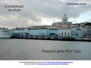 7 de Dezembro de 2012
VI CONGRESSO
   DA APLOP




                                              Passeio pelo Rio Tejo

         Fotos também disponíveis em formato de site | http://aplop.org/UserFiles/aplop6-d-tejo-a/
                 E ainda em vídeo-foto| hthttp://www.youtube.com/watch?v=yNeaR3uiWhk
 