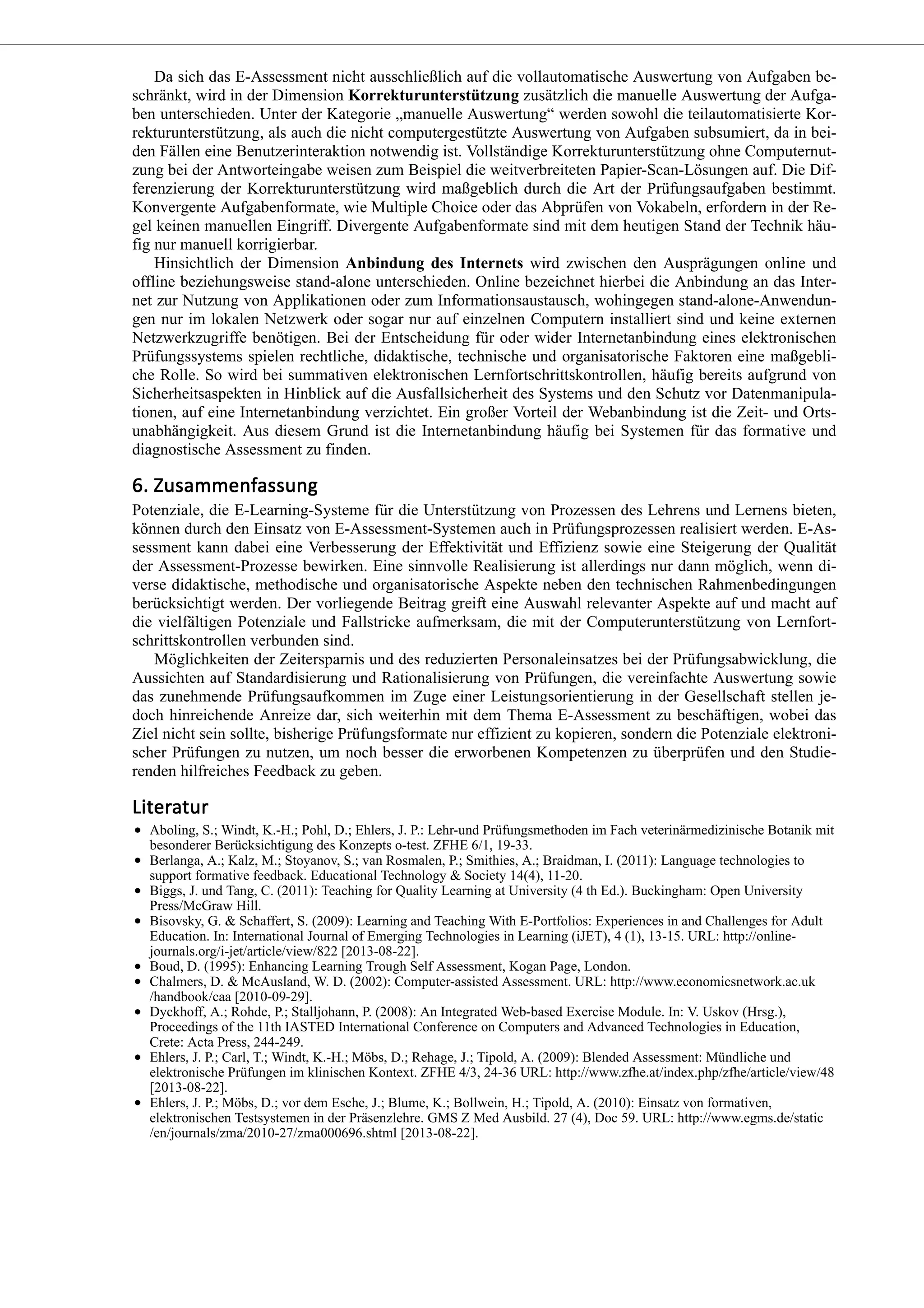 Da sich das E-Assessment nicht ausschließlich auf die vollautomatische Auswertung von Aufgaben be-
schränkt, wird in der Dimension Korrekturunterstützung zusätzlich die manuelle Auswertung der Aufga-
ben unterschieden. Unter der Kategorie „manuelle Auswertung“ werden sowohl die teilautomatisierte Kor-
rekturunterstützung, als auch die nicht computergestützte Auswertung von Aufgaben subsumiert, da in bei-
den Fällen eine Benutzerinteraktion notwendig ist. Vollständige Korrekturunterstützung ohne Computernut-
zung bei der Antworteingabe weisen zum Beispiel die weitverbreiteten Papier-Scan-Lösungen auf. Die Dif-
ferenzierung der Korrekturunterstützung wird maßgeblich durch die Art der Prüfungsaufgaben bestimmt.
Konvergente Aufgabenformate, wie Multiple Choice oder das Abprüfen von Vokabeln, erfordern in der Re-
gel keinen manuellen Eingriff. Divergente Aufgabenformate sind mit dem heutigen Stand der Technik häu-
fig nur manuell korrigierbar.
Hinsichtlich der Dimension Anbindung des Internets wird zwischen den Ausprägungen online und
offline beziehungsweise stand-alone unterschieden. Online bezeichnet hierbei die Anbindung an das Inter-
net zur Nutzung von Applikationen oder zum Informationsaustausch, wohingegen stand-alone-Anwendun-
gen nur im lokalen Netzwerk oder sogar nur auf einzelnen Computern installiert sind und keine externen
Netzwerkzugriffe benötigen. Bei der Entscheidung für oder wider Internetanbindung eines elektronischen
Prüfungssystems spielen rechtliche, didaktische, technische und organisatorische Faktoren eine maßgebli-
che Rolle. So wird bei summativen elektronischen Lernfortschrittskontrollen, häufig bereits aufgrund von
Sicherheitsaspekten in Hinblick auf die Ausfallsicherheit des Systems und den Schutz vor Datenmanipula-
tionen, auf eine Internetanbindung verzichtet. Ein großer Vorteil der Webanbindung ist die Zeit- und Orts-
unabhängigkeit. Aus diesem Grund ist die Internetanbindung häufig bei Systemen für das formative und
diagnostische Assessment zu finden.
Potenziale, die E-Learning-Systeme für die Unterstützung von Prozessen des Lehrens und Lernens bieten,
können durch den Einsatz von E-Assessment-Systemen auch in Prüfungsprozessen realisiert werden. E-As-
sessment kann dabei eine Verbesserung der Effektivität und Effizienz sowie eine Steigerung der Qualität
der Assessment-Prozesse bewirken. Eine sinnvolle Realisierung ist allerdings nur dann möglich, wenn di-
verse didaktische, methodische und organisatorische Aspekte neben den technischen Rahmenbedingungen
berücksichtigt werden. Der vorliegende Beitrag greift eine Auswahl relevanter Aspekte auf und macht auf
die vielfältigen Potenziale und Fallstricke aufmerksam, die mit der Computerunterstützung von Lernfort-
schrittskontrollen verbunden sind.
Möglichkeiten der Zeitersparnis und des reduzierten Personaleinsatzes bei der Prüfungsabwicklung, die
Aussichten auf Standardisierung und Rationalisierung von Prüfungen, die vereinfachte Auswertung sowie
das zunehmende Prüfungsaufkommen im Zuge einer Leistungsorientierung in der Gesellschaft stellen je-
doch hinreichende Anreize dar, sich weiterhin mit dem Thema E-Assessment zu beschäftigen, wobei das
Ziel nicht sein sollte, bisherige Prüfungsformate nur effizient zu kopieren, sondern die Potenziale elektroni-
scher Prüfungen zu nutzen, um noch besser die erworbenen Kompetenzen zu überprüfen und den Studie-
renden hilfreiches Feedback zu geben.
Aboling, S.; Windt, K.-H.; Pohl, D.; Ehlers, J. P.: Lehr-und Prüfungsmethoden im Fach veterinärmedizinische Botanik mit
besonderer Berücksichtigung des Konzepts o-test. ZFHE 6/1, 19-33.
Berlanga, A.; Kalz, M.; Stoyanov, S.; van Rosmalen, P.; Smithies, A.; Braidman, I. (2011): Language technologies to
support formative feedback. Educational Technology & Society 14(4), 11-20.
Biggs, J. und Tang, C. (2011): Teaching for Quality Learning at University (4 th Ed.). Buckingham: Open University
Press/McGraw Hill.
Bisovsky, G. & Schaffert, S. (2009): Learning and Teaching With E-Portfolios: Experiences in and Challenges for Adult
Education. In: International Journal of Emerging Technologies in Learning (iJET), 4 (1), 13-15. URL: http://online-
journals.org/i-jet/article/view/822 [2013-08-22].
Boud, D. (1995): Enhancing Learning Trough Self Assessment, Kogan Page, London.
Chalmers, D. & McAusland, W. D. (2002): Computer-assisted Assessment. URL: http://www.economicsnetwork.ac.uk
/handbook/caa [2010-09-29].
Dyckhoff, A.; Rohde, P.; Stalljohann, P. (2008): An Integrated Web-based Exercise Module. In: V. Uskov (Hrsg.),
Proceedings of the 11th IASTED International Conference on Computers and Advanced Technologies in Education,
Crete: Acta Press, 244-249.
Ehlers, J. P.; Carl, T.; Windt, K.-H.; Möbs, D.; Rehage, J.; Tipold, A. (2009): Blended Assessment: Mündliche und
elektronische Prüfungen im klinischen Kontext. ZFHE 4/3, 24-36 URL: http://www.zfhe.at/index.php/zfhe/article/view/48
[2013-08-22].
Ehlers, J. P.; Möbs, D.; vor dem Esche, J.; Blume, K.; Bollwein, H.; Tipold, A. (2010): Einsatz von formativen,
elektronischen Testsystemen in der Präsenzlehre. GMS Z Med Ausbild. 27 (4), Doc 59. URL: http://www.egms.de/static
/en/journals/zma/2010-27/zma000696.shtml [2013-08-22].
 