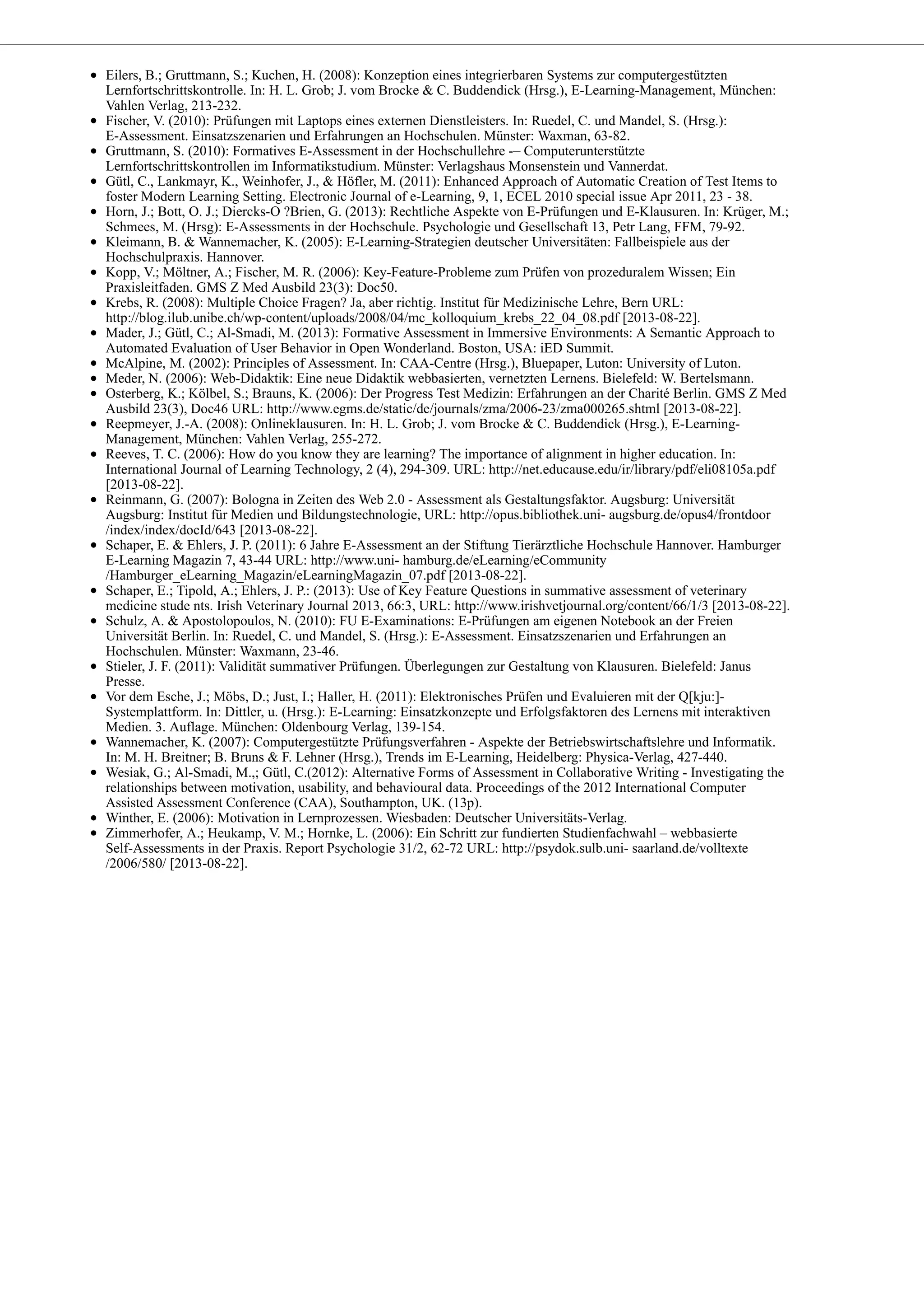 Eilers, B.; Gruttmann, S.; Kuchen, H. (2008): Konzeption eines integrierbaren Systems zur computergestützten
Lernfortschrittskontrolle. In: H. L. Grob; J. vom Brocke & C. Buddendick (Hrsg.), E-Learning-Management, München:
Vahlen Verlag, 213-232.
Fischer, V. (2010): Prüfungen mit Laptops eines externen Dienstleisters. In: Ruedel, C. und Mandel, S. (Hrsg.):
E-Assessment. Einsatzszenarien und Erfahrungen an Hochschulen. Münster: Waxman, 63-82.
Gruttmann, S. (2010): Formatives E-Assessment in der Hochschullehre -– Computerunterstützte
Lernfortschrittskontrollen im Informatikstudium. Münster: Verlagshaus Monsenstein und Vannerdat.
Gütl, C., Lankmayr, K., Weinhofer, J., & Höfler, M. (2011): Enhanced Approach of Automatic Creation of Test Items to
foster Modern Learning Setting. Electronic Journal of e-Learning, 9, 1, ECEL 2010 special issue Apr 2011, 23 - 38.
Horn, J.; Bott, O. J.; Diercks-O ?Brien, G. (2013): Rechtliche Aspekte von E-Prüfungen und E-Klausuren. In: Krüger, M.;
Schmees, M. (Hrsg): E-Assessments in der Hochschule. Psychologie und Gesellschaft 13, Petr Lang, FFM, 79-92.
Kleimann, B. & Wannemacher, K. (2005): E-Learning-Strategien deutscher Universitäten: Fallbeispiele aus der
Hochschulpraxis. Hannover.
Kopp, V.; Möltner, A.; Fischer, M. R. (2006): Key-Feature-Probleme zum Prüfen von prozeduralem Wissen; Ein
Praxisleitfaden. GMS Z Med Ausbild 23(3): Doc50.
Krebs, R. (2008): Multiple Choice Fragen? Ja, aber richtig. Institut für Medizinische Lehre, Bern URL:
http://blog.ilub.unibe.ch/wp-content/uploads/2008/04/mc_kolloquium_krebs_22_04_08.pdf [2013-08-22].
Mader, J.; Gütl, C.; Al-Smadi, M. (2013): Formative Assessment in Immersive Environments: A Semantic Approach to
Automated Evaluation of User Behavior in Open Wonderland. Boston, USA: iED Summit.
McAlpine, M. (2002): Principles of Assessment. In: CAA-Centre (Hrsg.), Bluepaper, Luton: University of Luton.
Meder, N. (2006): Web-Didaktik: Eine neue Didaktik webbasierten, vernetzten Lernens. Bielefeld: W. Bertelsmann.
Osterberg, K.; Kölbel, S.; Brauns, K. (2006): Der Progress Test Medizin: Erfahrungen an der Charité Berlin. GMS Z Med
Ausbild 23(3), Doc46 URL: http://www.egms.de/static/de/journals/zma/2006-23/zma000265.shtml [2013-08-22].
Reepmeyer, J.-A. (2008): Onlineklausuren. In: H. L. Grob; J. vom Brocke & C. Buddendick (Hrsg.), E-Learning-
Management, München: Vahlen Verlag, 255-272.
Reeves, T. C. (2006): How do you know they are learning? The importance of alignment in higher education. In:
International Journal of Learning Technology, 2 (4), 294-309. URL: http://net.educause.edu/ir/library/pdf/eli08105a.pdf
[2013-08-22].
Reinmann, G. (2007): Bologna in Zeiten des Web 2.0 - Assessment als Gestaltungsfaktor. Augsburg: Universität
Augsburg: Institut für Medien und Bildungstechnologie, URL: http://opus.bibliothek.uni- augsburg.de/opus4/frontdoor
/index/index/docId/643 [2013-08-22].
Schaper, E. & Ehlers, J. P. (2011): 6 Jahre E-Assessment an der Stiftung Tierärztliche Hochschule Hannover. Hamburger
E-Learning Magazin 7, 43-44 URL: http://www.uni- hamburg.de/eLearning/eCommunity
/Hamburger_eLearning_Magazin/eLearningMagazin_07.pdf [2013-08-22].
Schaper, E.; Tipold, A.; Ehlers, J. P.: (2013): Use of Key Feature Questions in summative assessment of veterinary
medicine stude nts. Irish Veterinary Journal 2013, 66:3, URL: http://www.irishvetjournal.org/content/66/1/3 [2013-08-22].
Schulz, A. & Apostolopoulos, N. (2010): FU E-Examinations: E-Prüfungen am eigenen Notebook an der Freien
Universität Berlin. In: Ruedel, C. und Mandel, S. (Hrsg.): E-Assessment. Einsatzszenarien und Erfahrungen an
Hochschulen. Münster: Waxmann, 23-46.
Stieler, J. F. (2011): Validität summativer Prüfungen. Überlegungen zur Gestaltung von Klausuren. Bielefeld: Janus
Presse.
Vor dem Esche, J.; Möbs, D.; Just, I.; Haller, H. (2011): Elektronisches Prüfen und Evaluieren mit der Q[kju:]-
Systemplattform. In: Dittler, u. (Hrsg.): E-Learning: Einsatzkonzepte und Erfolgsfaktoren des Lernens mit interaktiven
Medien. 3. Auflage. München: Oldenbourg Verlag, 139-154.
Wannemacher, K. (2007): Computergestützte Prüfungsverfahren - Aspekte der Betriebswirtschaftslehre und Informatik.
In: M. H. Breitner; B. Bruns & F. Lehner (Hrsg.), Trends im E-Learning, Heidelberg: Physica-Verlag, 427-440.
Wesiak, G.; Al-Smadi, M.,; Gütl, C.(2012): Alternative Forms of Assessment in Collaborative Writing - Investigating the
relationships between motivation, usability, and behavioural data. Proceedings of the 2012 International Computer
Assisted Assessment Conference (CAA), Southampton, UK. (13p).
Winther, E. (2006): Motivation in Lernprozessen. Wiesbaden: Deutscher Universitäts-Verlag.
Zimmerhofer, A.; Heukamp, V. M.; Hornke, L. (2006): Ein Schritt zur fundierten Studienfachwahl – webbasierte
Self-Assessments in der Praxis. Report Psychologie 31/2, 62-72 URL: http://psydok.sulb.uni- saarland.de/volltexte
/2006/580/ [2013-08-22].
 