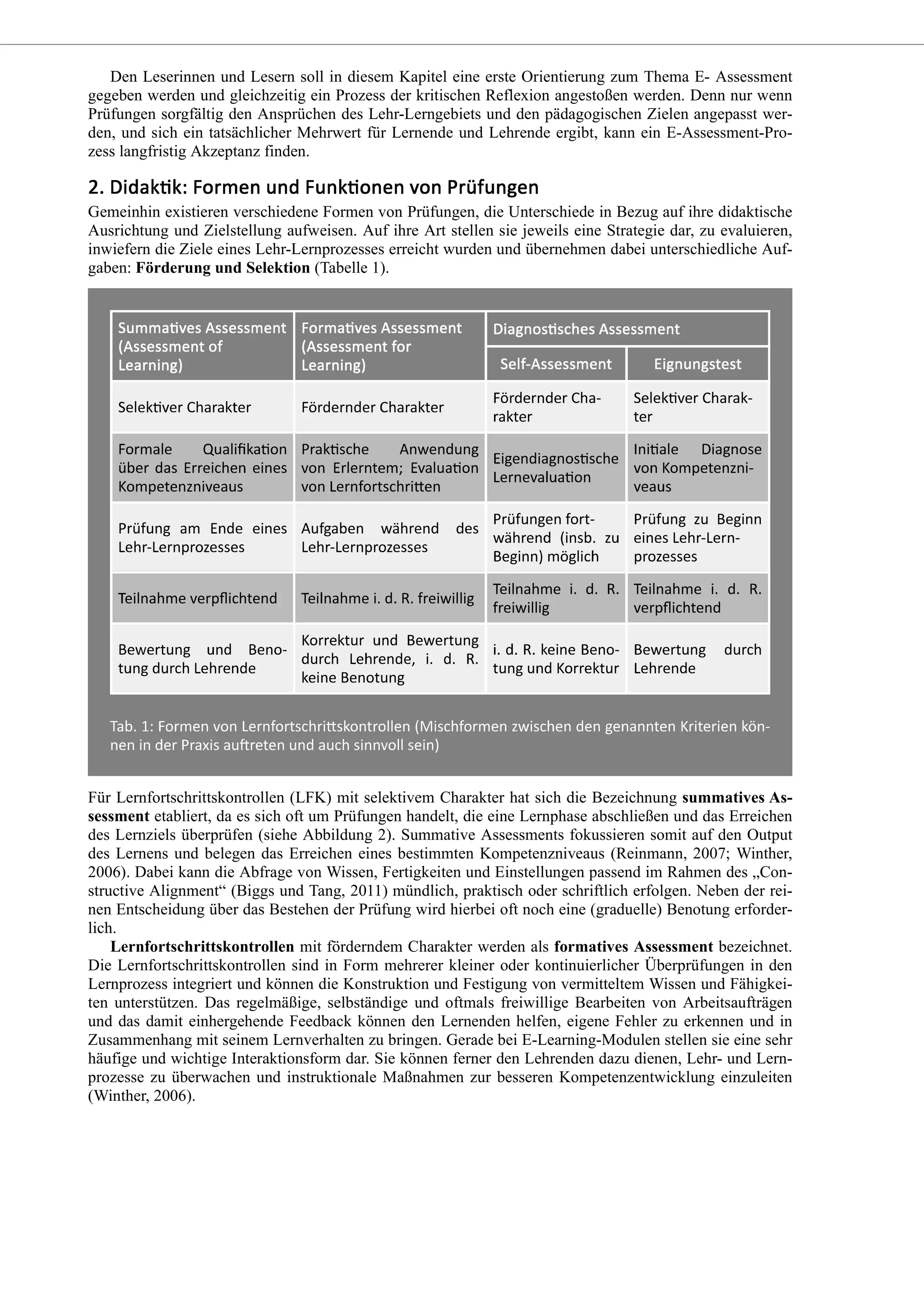 Den Leserinnen und Lesern soll in diesem Kapitel eine erste Orientierung zum Thema E- Assessment
gegeben werden und gleichzeitig ein Prozess der kritischen Reflexion angestoßen werden. Denn nur wenn
Prüfungen sorgfältig den Ansprüchen des Lehr-Lerngebiets und den pädagogischen Zielen angepasst wer-
den, und sich ein tatsächlicher Mehrwert für Lernende und Lehrende ergibt, kann ein E-Assessment-Pro-
zess langfristig Akzeptanz finden.
Gemeinhin existieren verschiedene Formen von Prüfungen, die Unterschiede in Bezug auf ihre didaktische
Ausrichtung und Zielstellung aufweisen. Auf ihre Art stellen sie jeweils eine Strategie dar, zu evaluieren,
inwiefern die Ziele eines Lehr-Lernprozesses erreicht wurden und übernehmen dabei unterschiedliche Auf-
gaben: Förderung und Selektion (Tabelle 1).
Für Lernfortschrittskontrollen (LFK) mit selektivem Charakter hat sich die Bezeichnung summatives As-
sessment etabliert, da es sich oft um Prüfungen handelt, die eine Lernphase abschließen und das Erreichen
des Lernziels überprüfen (siehe Abbildung 2). Summative Assessments fokussieren somit auf den Output
des Lernens und belegen das Erreichen eines bestimmten Kompetenzniveaus (Reinmann, 2007; Winther,
2006). Dabei kann die Abfrage von Wissen, Fertigkeiten und Einstellungen passend im Rahmen des „Con-
structive Alignment“ (Biggs und Tang, 2011) mündlich, praktisch oder schriftlich erfolgen. Neben der rei-
nen Entscheidung über das Bestehen der Prüfung wird hierbei oft noch eine (graduelle) Benotung erforder-
lich.
Lernfortschrittskontrollen mit förderndem Charakter werden als formatives Assessment bezeichnet.
Die Lernfortschrittskontrollen sind in Form mehrerer kleiner oder kontinuierlicher Überprüfungen in den
Lernprozess integriert und können die Konstruktion und Festigung von vermitteltem Wissen und Fähigkei-
ten unterstützen. Das regelmäßige, selbständige und oftmals freiwillige Bearbeiten von Arbeitsaufträgen
und das damit einhergehende Feedback können den Lernenden helfen, eigene Fehler zu erkennen und in
Zusammenhang mit seinem Lernverhalten zu bringen. Gerade bei E-Learning-Modulen stellen sie eine sehr
häufige und wichtige Interaktionsform dar. Sie können ferner den Lehrenden dazu dienen, Lehr- und Lern-
prozesse zu überwachen und instruktionale Maßnahmen zur besseren Kompetenzentwicklung einzuleiten
(Winther, 2006).
 