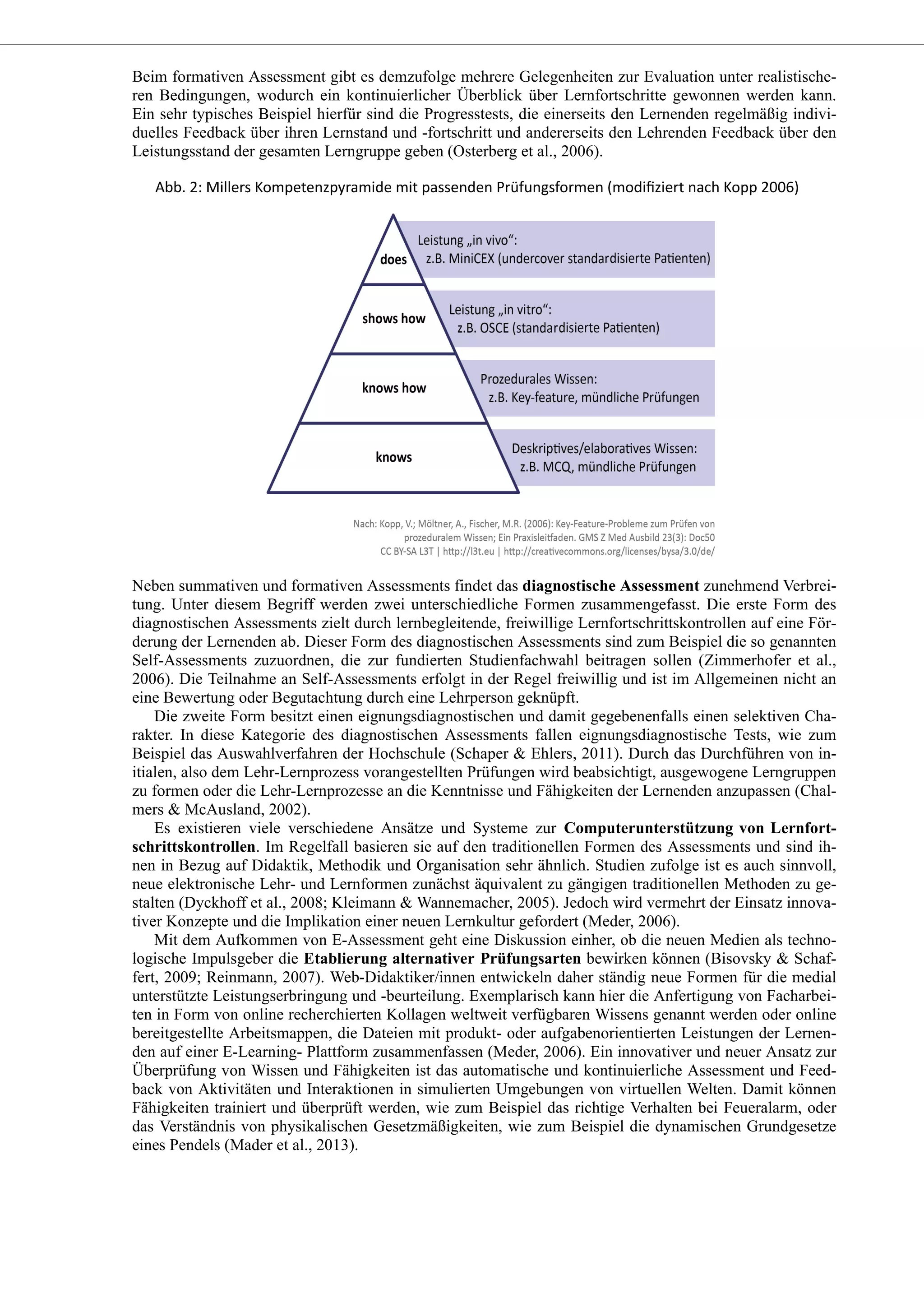 Beim formativen Assessment gibt es demzufolge mehrere Gelegenheiten zur Evaluation unter realistische-
ren Bedingungen, wodurch ein kontinuierlicher Überblick über Lernfortschritte gewonnen werden kann.
Ein sehr typisches Beispiel hierfür sind die Progresstests, die einerseits den Lernenden regelmäßig indivi-
duelles Feedback über ihren Lernstand und -fortschritt und andererseits den Lehrenden Feedback über den
Leistungsstand der gesamten Lerngruppe geben (Osterberg et al., 2006).
Neben summativen und formativen Assessments findet das diagnostische Assessment zunehmend Verbrei-
tung. Unter diesem Begriff werden zwei unterschiedliche Formen zusammengefasst. Die erste Form des
diagnostischen Assessments zielt durch lernbegleitende, freiwillige Lernfortschrittskontrollen auf eine För-
derung der Lernenden ab. Dieser Form des diagnostischen Assessments sind zum Beispiel die so genannten
Self-Assessments zuzuordnen, die zur fundierten Studienfachwahl beitragen sollen (Zimmerhofer et al.,
2006). Die Teilnahme an Self-Assessments erfolgt in der Regel freiwillig und ist im Allgemeinen nicht an
eine Bewertung oder Begutachtung durch eine Lehrperson geknüpft.
Die zweite Form besitzt einen eignungsdiagnostischen und damit gegebenenfalls einen selektiven Cha-
rakter. In diese Kategorie des diagnostischen Assessments fallen eignungsdiagnostische Tests, wie zum
Beispiel das Auswahlverfahren der Hochschule (Schaper & Ehlers, 2011). Durch das Durchführen von in-
itialen, also dem Lehr-Lernprozess vorangestellten Prüfungen wird beabsichtigt, ausgewogene Lerngruppen
zu formen oder die Lehr-Lernprozesse an die Kenntnisse und Fähigkeiten der Lernenden anzupassen (Chal-
mers & McAusland, 2002).
Es existieren viele verschiedene Ansätze und Systeme zur Computerunterstützung von Lernfort-
schrittskontrollen. Im Regelfall basieren sie auf den traditionellen Formen des Assessments und sind ih-
nen in Bezug auf Didaktik, Methodik und Organisation sehr ähnlich. Studien zufolge ist es auch sinnvoll,
neue elektronische Lehr- und Lernformen zunächst äquivalent zu gängigen traditionellen Methoden zu ge-
stalten (Dyckhoff et al., 2008; Kleimann & Wannemacher, 2005). Jedoch wird vermehrt der Einsatz innova-
tiver Konzepte und die Implikation einer neuen Lernkultur gefordert (Meder, 2006).
Mit dem Aufkommen von E-Assessment geht eine Diskussion einher, ob die neuen Medien als techno-
logische Impulsgeber die Etablierung alternativer Prüfungsarten bewirken können (Bisovsky & Schaf-
fert, 2009; Reinmann, 2007). Web-Didaktiker/innen entwickeln daher ständig neue Formen für die medial
unterstützte Leistungserbringung und -beurteilung. Exemplarisch kann hier die Anfertigung von Facharbei-
ten in Form von online recherchierten Kollagen weltweit verfügbaren Wissens genannt werden oder online
bereitgestellte Arbeitsmappen, die Dateien mit produkt- oder aufgabenorientierten Leistungen der Lernen-
den auf einer E-Learning- Plattform zusammenfassen (Meder, 2006). Ein innovativer und neuer Ansatz zur
Überprüfung von Wissen und Fähigkeiten ist das automatische und kontinuierliche Assessment und Feed-
back von Aktivitäten und Interaktionen in simulierten Umgebungen von virtuellen Welten. Damit können
Fähigkeiten trainiert und überprüft werden, wie zum Beispiel das richtige Verhalten bei Feueralarm, oder
das Verständnis von physikalischen Gesetzmäßigkeiten, wie zum Beispiel die dynamischen Grundgesetze
eines Pendels (Mader et al., 2013).
 