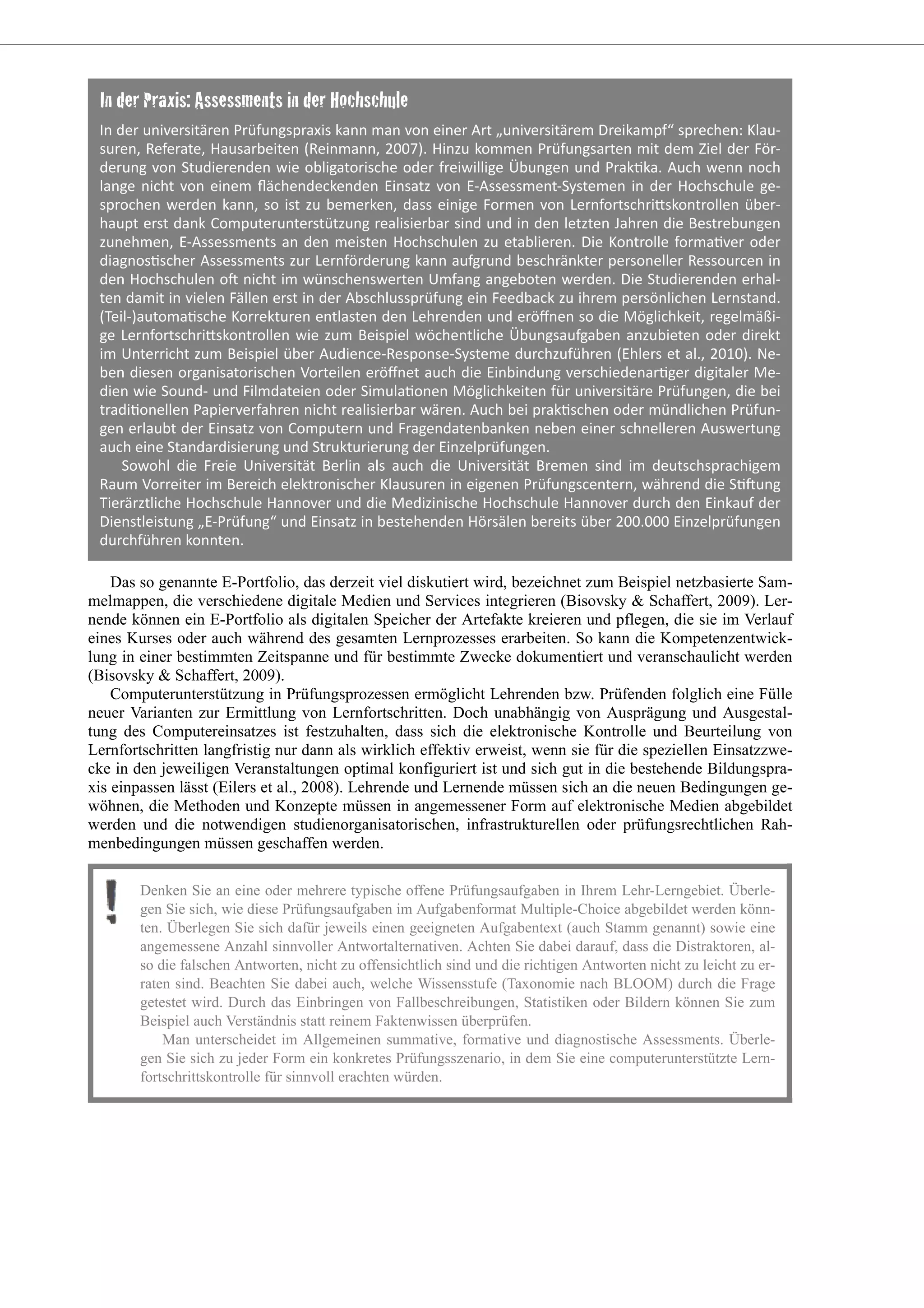 Das so genannte E-Portfolio, das derzeit viel diskutiert wird, bezeichnet zum Beispiel netzbasierte Sam-
melmappen, die verschiedene digitale Medien und Services integrieren (Bisovsky & Schaffert, 2009). Ler-
nende können ein E-Portfolio als digitalen Speicher der Artefakte kreieren und pflegen, die sie im Verlauf
eines Kurses oder auch während des gesamten Lernprozesses erarbeiten. So kann die Kompetenzentwick-
lung in einer bestimmten Zeitspanne und für bestimmte Zwecke dokumentiert und veranschaulicht werden
(Bisovsky & Schaffert, 2009).
Computerunterstützung in Prüfungsprozessen ermöglicht Lehrenden bzw. Prüfenden folglich eine Fülle
neuer Varianten zur Ermittlung von Lernfortschritten. Doch unabhängig von Ausprägung und Ausgestal-
tung des Computereinsatzes ist festzuhalten, dass sich die elektronische Kontrolle und Beurteilung von
Lernfortschritten langfristig nur dann als wirklich effektiv erweist, wenn sie für die speziellen Einsatzzwe-
cke in den jeweiligen Veranstaltungen optimal konfiguriert ist und sich gut in die bestehende Bildungspra-
xis einpassen lässt (Eilers et al., 2008). Lehrende und Lernende müssen sich an die neuen Bedingungen ge-
wöhnen, die Methoden und Konzepte müssen in angemessener Form auf elektronische Medien abgebildet
werden und die notwendigen studienorganisatorischen, infrastrukturellen oder prüfungsrechtlichen Rah-
menbedingungen müssen geschaffen werden.
Denken Sie an eine oder mehrere typische offene Prüfungsaufgaben in Ihrem Lehr-Lerngebiet. Überle-
gen Sie sich, wie diese Prüfungsaufgaben im Aufgabenformat Multiple-Choice abgebildet werden könn-
ten. Überlegen Sie sich dafür jeweils einen geeigneten Aufgabentext (auch Stamm genannt) sowie eine
angemessene Anzahl sinnvoller Antwortalternativen. Achten Sie dabei darauf, dass die Distraktoren, al-
so die falschen Antworten, nicht zu offensichtlich sind und die richtigen Antworten nicht zu leicht zu er-
raten sind. Beachten Sie dabei auch, welche Wissensstufe (Taxonomie nach BLOOM) durch die Frage
getestet wird. Durch das Einbringen von Fallbeschreibungen, Statistiken oder Bildern können Sie zum
Beispiel auch Verständnis statt reinem Faktenwissen überprüfen.
Man unterscheidet im Allgemeinen summative, formative und diagnostische Assessments. Überle-
gen Sie sich zu jeder Form ein konkretes Prüfungsszenario, in dem Sie eine computerunterstützte Lern-
fortschrittskontrolle für sinnvoll erachten würden.
 