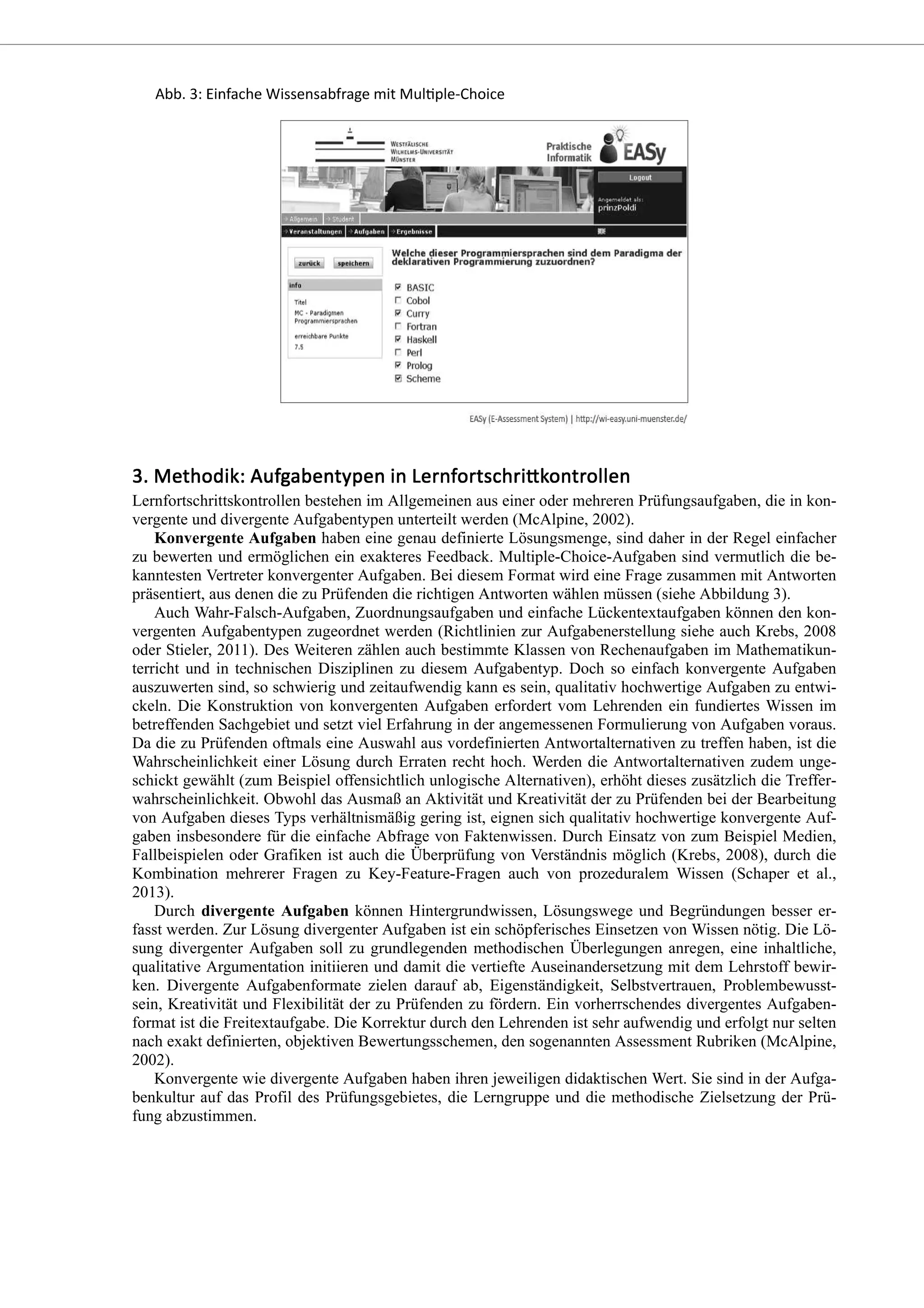 Lernfortschrittskontrollen bestehen im Allgemeinen aus einer oder mehreren Prüfungsaufgaben, die in kon-
vergente und divergente Aufgabentypen unterteilt werden (McAlpine, 2002).
Konvergente Aufgaben haben eine genau definierte Lösungsmenge, sind daher in der Regel einfacher
zu bewerten und ermöglichen ein exakteres Feedback. Multiple-Choice-Aufgaben sind vermutlich die be-
kanntesten Vertreter konvergenter Aufgaben. Bei diesem Format wird eine Frage zusammen mit Antworten
präsentiert, aus denen die zu Prüfenden die richtigen Antworten wählen müssen (siehe Abbildung 3).
Auch Wahr-Falsch-Aufgaben, Zuordnungsaufgaben und einfache Lückentextaufgaben können den kon-
vergenten Aufgabentypen zugeordnet werden (Richtlinien zur Aufgabenerstellung siehe auch Krebs, 2008
oder Stieler, 2011). Des Weiteren zählen auch bestimmte Klassen von Rechenaufgaben im Mathematikun-
terricht und in technischen Disziplinen zu diesem Aufgabentyp. Doch so einfach konvergente Aufgaben
auszuwerten sind, so schwierig und zeitaufwendig kann es sein, qualitativ hochwertige Aufgaben zu entwi-
ckeln. Die Konstruktion von konvergenten Aufgaben erfordert vom Lehrenden ein fundiertes Wissen im
betreffenden Sachgebiet und setzt viel Erfahrung in der angemessenen Formulierung von Aufgaben voraus.
Da die zu Prüfenden oftmals eine Auswahl aus vordefinierten Antwortalternativen zu treffen haben, ist die
Wahrscheinlichkeit einer Lösung durch Erraten recht hoch. Werden die Antwortalternativen zudem unge-
schickt gewählt (zum Beispiel offensichtlich unlogische Alternativen), erhöht dieses zusätzlich die Treffer-
wahrscheinlichkeit. Obwohl das Ausmaß an Aktivität und Kreativität der zu Prüfenden bei der Bearbeitung
von Aufgaben dieses Typs verhältnismäßig gering ist, eignen sich qualitativ hochwertige konvergente Auf-
gaben insbesondere für die einfache Abfrage von Faktenwissen. Durch Einsatz von zum Beispiel Medien,
Fallbeispielen oder Grafiken ist auch die Überprüfung von Verständnis möglich (Krebs, 2008), durch die
Kombination mehrerer Fragen zu Key-Feature-Fragen auch von prozeduralem Wissen (Schaper et al.,
2013).
Durch divergente Aufgaben können Hintergrundwissen, Lösungswege und Begründungen besser er-
fasst werden. Zur Lösung divergenter Aufgaben ist ein schöpferisches Einsetzen von Wissen nötig. Die Lö-
sung divergenter Aufgaben soll zu grundlegenden methodischen Überlegungen anregen, eine inhaltliche,
qualitative Argumentation initiieren und damit die vertiefte Auseinandersetzung mit dem Lehrstoff bewir-
ken. Divergente Aufgabenformate zielen darauf ab, Eigenständigkeit, Selbstvertrauen, Problembewusst-
sein, Kreativität und Flexibilität der zu Prüfenden zu fördern. Ein vorherrschendes divergentes Aufgaben-
format ist die Freitextaufgabe. Die Korrektur durch den Lehrenden ist sehr aufwendig und erfolgt nur selten
nach exakt definierten, objektiven Bewertungsschemen, den sogenannten Assessment Rubriken (McAlpine,
2002).
Konvergente wie divergente Aufgaben haben ihren jeweiligen didaktischen Wert. Sie sind in der Aufga-
benkultur auf das Profil des Prüfungsgebietes, die Lerngruppe und die methodische Zielsetzung der Prü-
fung abzustimmen.
 