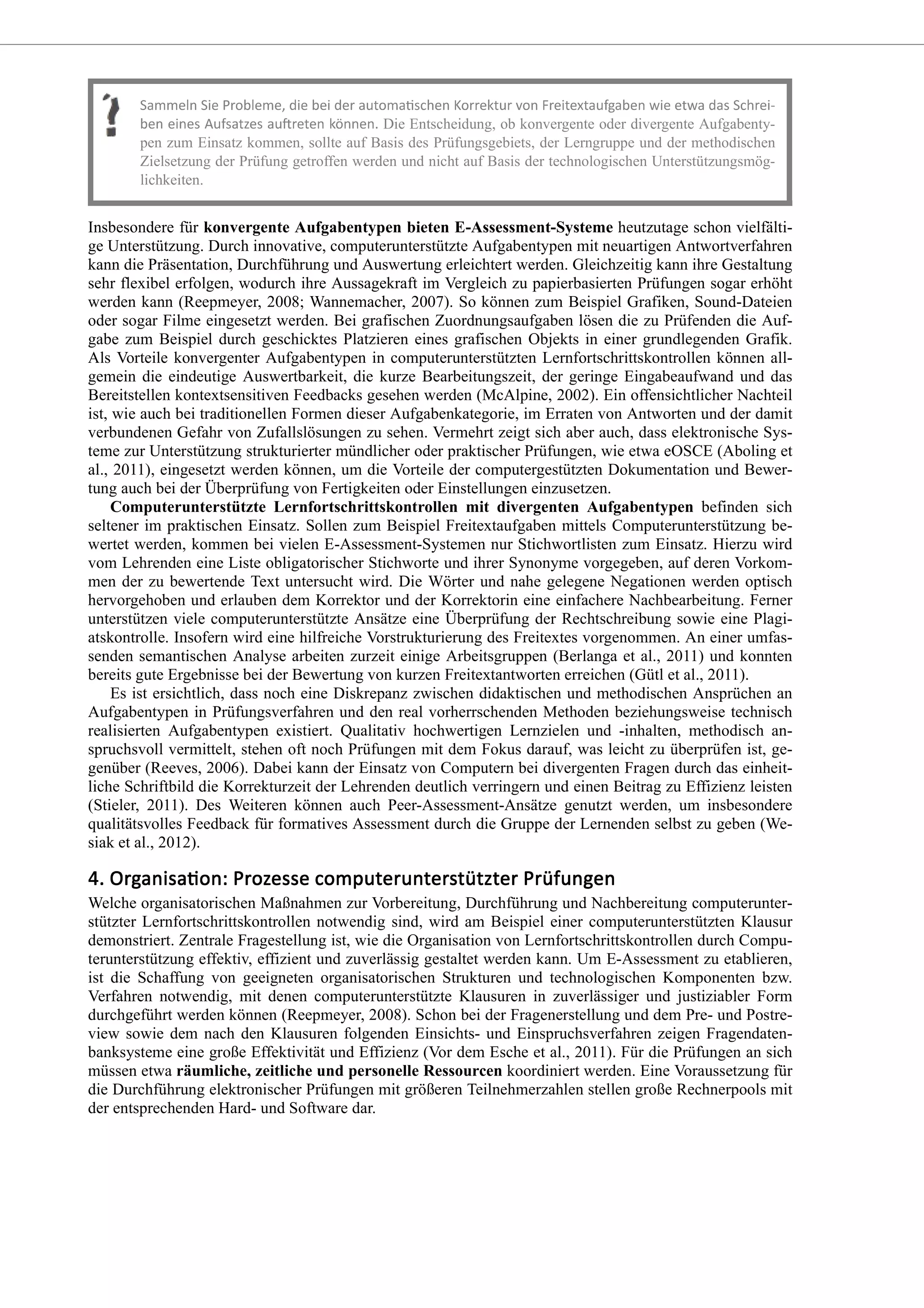 Die Entscheidung, ob konvergente oder divergente Aufgabenty-
pen zum Einsatz kommen, sollte auf Basis des Prüfungsgebiets, der Lerngruppe und der methodischen
Zielsetzung der Prüfung getroffen werden und nicht auf Basis der technologischen Unterstützungsmög-
lichkeiten.
Insbesondere für konvergente Aufgabentypen bieten E-Assessment-Systeme heutzutage schon vielfälti-
ge Unterstützung. Durch innovative, computerunterstützte Aufgabentypen mit neuartigen Antwortverfahren
kann die Präsentation, Durchführung und Auswertung erleichtert werden. Gleichzeitig kann ihre Gestaltung
sehr flexibel erfolgen, wodurch ihre Aussagekraft im Vergleich zu papierbasierten Prüfungen sogar erhöht
werden kann (Reepmeyer, 2008; Wannemacher, 2007). So können zum Beispiel Grafiken, Sound-Dateien
oder sogar Filme eingesetzt werden. Bei grafischen Zuordnungsaufgaben lösen die zu Prüfenden die Auf-
gabe zum Beispiel durch geschicktes Platzieren eines grafischen Objekts in einer grundlegenden Grafik.
Als Vorteile konvergenter Aufgabentypen in computerunterstützten Lernfortschrittskontrollen können all-
gemein die eindeutige Auswertbarkeit, die kurze Bearbeitungszeit, der geringe Eingabeaufwand und das
Bereitstellen kontextsensitiven Feedbacks gesehen werden (McAlpine, 2002). Ein offensichtlicher Nachteil
ist, wie auch bei traditionellen Formen dieser Aufgabenkategorie, im Erraten von Antworten und der damit
verbundenen Gefahr von Zufallslösungen zu sehen. Vermehrt zeigt sich aber auch, dass elektronische Sys-
teme zur Unterstützung strukturierter mündlicher oder praktischer Prüfungen, wie etwa eOSCE (Aboling et
al., 2011), eingesetzt werden können, um die Vorteile der computergestützten Dokumentation und Bewer-
tung auch bei der Überprüfung von Fertigkeiten oder Einstellungen einzusetzen.
Computerunterstützte Lernfortschrittskontrollen mit divergenten Aufgabentypen befinden sich
seltener im praktischen Einsatz. Sollen zum Beispiel Freitextaufgaben mittels Computerunterstützung be-
wertet werden, kommen bei vielen E-Assessment-Systemen nur Stichwortlisten zum Einsatz. Hierzu wird
vom Lehrenden eine Liste obligatorischer Stichworte und ihrer Synonyme vorgegeben, auf deren Vorkom-
men der zu bewertende Text untersucht wird. Die Wörter und nahe gelegene Negationen werden optisch
hervorgehoben und erlauben dem Korrektor und der Korrektorin eine einfachere Nachbearbeitung. Ferner
unterstützen viele computerunterstützte Ansätze eine Überprüfung der Rechtschreibung sowie eine Plagi-
atskontrolle. Insofern wird eine hilfreiche Vorstrukturierung des Freitextes vorgenommen. An einer umfas-
senden semantischen Analyse arbeiten zurzeit einige Arbeitsgruppen (Berlanga et al., 2011) und konnten
bereits gute Ergebnisse bei der Bewertung von kurzen Freitextantworten erreichen (Gütl et al., 2011).
Es ist ersichtlich, dass noch eine Diskrepanz zwischen didaktischen und methodischen Ansprüchen an
Aufgabentypen in Prüfungsverfahren und den real vorherrschenden Methoden beziehungsweise technisch
realisierten Aufgabentypen existiert. Qualitativ hochwertigen Lernzielen und -inhalten, methodisch an-
spruchsvoll vermittelt, stehen oft noch Prüfungen mit dem Fokus darauf, was leicht zu überprüfen ist, ge-
genüber (Reeves, 2006). Dabei kann der Einsatz von Computern bei divergenten Fragen durch das einheit-
liche Schriftbild die Korrekturzeit der Lehrenden deutlich verringern und einen Beitrag zu Effizienz leisten
(Stieler, 2011). Des Weiteren können auch Peer-Assessment-Ansätze genutzt werden, um insbesondere
qualitätsvolles Feedback für formatives Assessment durch die Gruppe der Lernenden selbst zu geben (We-
siak et al., 2012).
Welche organisatorischen Maßnahmen zur Vorbereitung, Durchführung und Nachbereitung computerunter-
stützter Lernfortschrittskontrollen notwendig sind, wird am Beispiel einer computerunterstützten Klausur
demonstriert. Zentrale Fragestellung ist, wie die Organisation von Lernfortschrittskontrollen durch Compu-
terunterstützung effektiv, effizient und zuverlässig gestaltet werden kann. Um E-Assessment zu etablieren,
ist die Schaffung von geeigneten organisatorischen Strukturen und technologischen Komponenten bzw.
Verfahren notwendig, mit denen computerunterstützte Klausuren in zuverlässiger und justiziabler Form
durchgeführt werden können (Reepmeyer, 2008). Schon bei der Fragenerstellung und dem Pre- und Postre-
view sowie dem nach den Klausuren folgenden Einsichts- und Einspruchsverfahren zeigen Fragendaten-
banksysteme eine große Effektivität und Effizienz (Vor dem Esche et al., 2011). Für die Prüfungen an sich
müssen etwa räumliche, zeitliche und personelle Ressourcen koordiniert werden. Eine Voraussetzung für
die Durchführung elektronischer Prüfungen mit größeren Teilnehmerzahlen stellen große Rechnerpools mit
der entsprechenden Hard- und Software dar.
 
