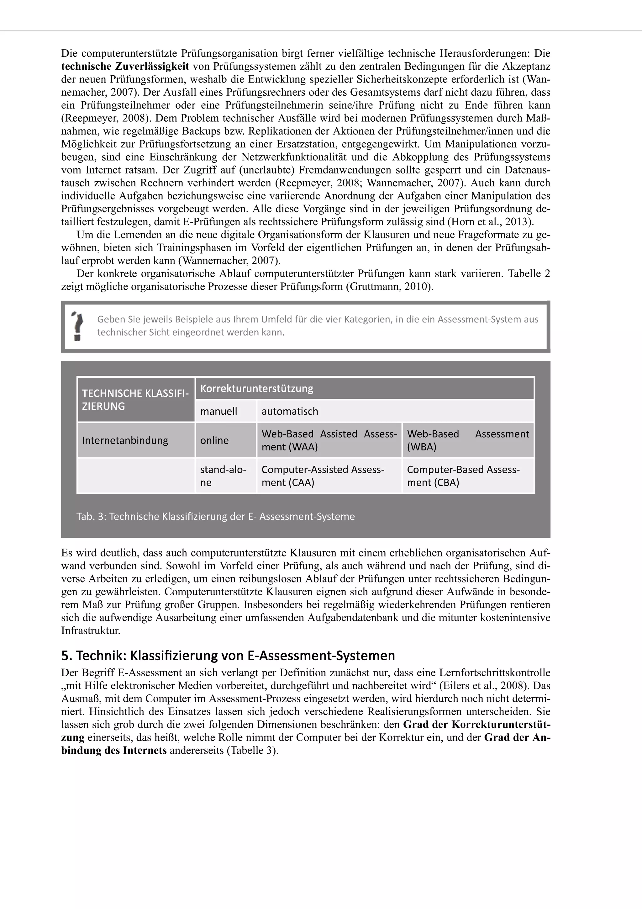 Die computerunterstützte Prüfungsorganisation birgt ferner vielfältige technische Herausforderungen: Die
technische Zuverlässigkeit von Prüfungssystemen zählt zu den zentralen Bedingungen für die Akzeptanz
der neuen Prüfungsformen, weshalb die Entwicklung spezieller Sicherheitskonzepte erforderlich ist (Wan-
nemacher, 2007). Der Ausfall eines Prüfungsrechners oder des Gesamtsystems darf nicht dazu führen, dass
ein Prüfungsteilnehmer oder eine Prüfungsteilnehmerin seine/ihre Prüfung nicht zu Ende führen kann
(Reepmeyer, 2008). Dem Problem technischer Ausfälle wird bei modernen Prüfungssystemen durch Maß-
nahmen, wie regelmäßige Backups bzw. Replikationen der Aktionen der Prüfungsteilnehmer/innen und die
Möglichkeit zur Prüfungsfortsetzung an einer Ersatzstation, entgegengewirkt. Um Manipulationen vorzu-
beugen, sind eine Einschränkung der Netzwerkfunktionalität und die Abkopplung des Prüfungssystems
vom Internet ratsam. Der Zugriff auf (unerlaubte) Fremdanwendungen sollte gesperrt und ein Datenaus-
tausch zwischen Rechnern verhindert werden (Reepmeyer, 2008; Wannemacher, 2007). Auch kann durch
individuelle Aufgaben beziehungsweise eine variierende Anordnung der Aufgaben einer Manipulation des
Prüfungsergebnisses vorgebeugt werden. Alle diese Vorgänge sind in der jeweiligen Prüfungsordnung de-
tailliert festzulegen, damit E-Prüfungen als rechtssichere Prüfungsform zulässig sind (Horn et al., 2013).
Um die Lernenden an die neue digitale Organisationsform der Klausuren und neue Frageformate zu ge-
wöhnen, bieten sich Trainingsphasen im Vorfeld der eigentlichen Prüfungen an, in denen der Prüfungsab-
lauf erprobt werden kann (Wannemacher, 2007).
Der konkrete organisatorische Ablauf computerunterstützter Prüfungen kann stark variieren. Tabelle 2
zeigt mögliche organisatorische Prozesse dieser Prüfungsform (Gruttmann, 2010).
Es wird deutlich, dass auch computerunterstützte Klausuren mit einem erheblichen organisatorischen Auf-
wand verbunden sind. Sowohl im Vorfeld einer Prüfung, als auch während und nach der Prüfung, sind di-
verse Arbeiten zu erledigen, um einen reibungslosen Ablauf der Prüfungen unter rechtssicheren Bedingun-
gen zu gewährleisten. Computerunterstützte Klausuren eignen sich aufgrund dieser Aufwände in besonde-
rem Maß zur Prüfung großer Gruppen. Insbesonders bei regelmäßig wiederkehrenden Prüfungen rentieren
sich die aufwendige Ausarbeitung einer umfassenden Aufgabendatenbank und die mitunter kostenintensive
Infrastruktur.
Der Begriff E-Assessment an sich verlangt per Definition zunächst nur, dass eine Lernfortschrittskontrolle
„mit Hilfe elektronischer Medien vorbereitet, durchgeführt und nachbereitet wird“ (Eilers et al., 2008). Das
Ausmaß, mit dem Computer im Assessment-Prozess eingesetzt werden, wird hierdurch noch nicht determi-
niert. Hinsichtlich des Einsatzes lassen sich jedoch verschiedene Realisierungsformen unterscheiden. Sie
lassen sich grob durch die zwei folgenden Dimensionen beschränken: den Grad der Korrekturunterstüt-
zung einerseits, das heißt, welche Rolle nimmt der Computer bei der Korrektur ein, und der Grad der An-
bindung des Internets andererseits (Tabelle 3).
 