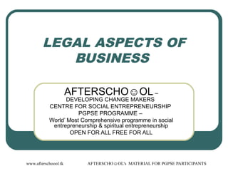 www.afterschoool.tk AFTERSCHO☺OL's MATERIAL FOR PGPSE PARTICIPANTS
LEGAL ASPECTS OF
BUSINESS
AFTERSCHO☺OL –
DEVELOPING CHANGE MAKERS
CENTRE FOR SOCIAL ENTREPRENEURSHIP
PGPSE PROGRAMME –
World’ Most Comprehensive programme in social
entrepreneurship & spiritual entrepreneurship
OPEN FOR ALL FREE FOR ALL
 