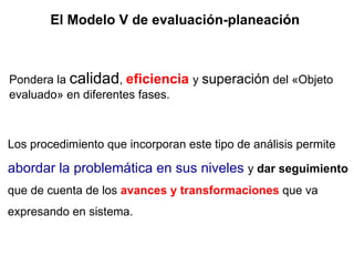 El Modelo V de evaluación-planeación Los procedimiento que incorporan este tipo de análisis permite  abordar la problemática en sus niveles  y  dar seguimiento  que de cuenta de los  avances y transformaciones  que va expresando en sistema. Pondera la  calidad ,  eficiencia   y  superación  del «Objeto evaluado» en diferentes fases. 