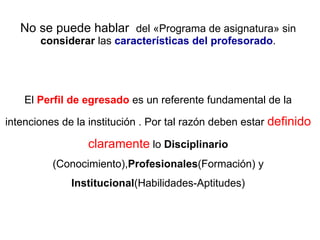No se puede hablar  del «Programa de asignatura» sin  considerar  las  características del profesorado . El  Perfil de egresado  es un referente fundamental de la intenciones de la institución . Por tal razón deben estar  definido claramente  lo  Disciplinario  (Conocimiento), Profesionales (Formación) y  Institucional (Habilidades-Aptitudes) 