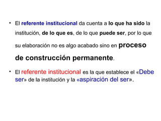 El  referente institucional  da cuenta a  lo que ha sido  la institución,  de lo que es , de lo que  puede ser , por lo que su elaboración no es algo acabado sino en  proceso de construcción permanente . El  referente institucional  es la que establece el « Debe ser » de la institución y la  « aspiración del ser ». 