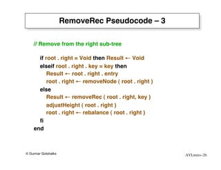 RemoveRec Pseudocode – 3

    // Remove from the right sub-tree

      if root . right = Void then Result ← Void
      elseif root . right . key = key then
          Result ← root . right . entry
          root . right ← removeNode ( root . right )
      else
          Result ← removeRec ( root . right, key )
          adjustHeight ( root . right )
          root . right ← rebalance ( root . right )
      ﬁ
    end



© Gunnar Gotshalks                                     AVLtrees–26
 