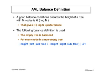 AVL Balance Deﬁnition

 • A good balance conditions ensures the height of a tree
   with N nodes is Θ ( log N )
       »   That gives Θ ( log N ) performance

 • The following balance deﬁnition is used
       »   The empty tree is balanced
       »   For every node in a non-empty tree
         height ( left_sub_tree ) – height ( right_sub_tree )  ≤ 1




© Gunnar Gotshalks                                                 AVLtrees–3
 