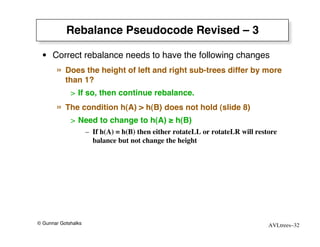 Rebalance Pseudocode Revised – 3

 • Correct rebalance needs to have the following changes
       »   Does the height of left and right sub-trees differ by more
           than 1?
             > If so, then continue rebalance.

       »   The condition h(A) > h(B) does not hold (slide 8)
             > Need to change to h(A) ≥ h(B)
                     – If h(A) = h(B) then either rotateLL or rotateLR will restore
                       balance but not change the height




© Gunnar Gotshalks                                                              AVLtrees–32
 