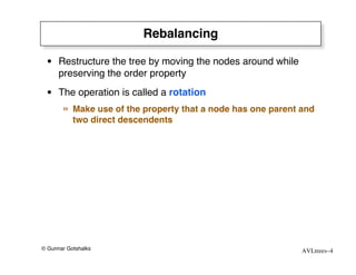 Rebalancing

 • Restructure the tree by moving the nodes around while
   preserving the order property
 • The operation is called a rotation
       »   Make use of the property that a node has one parent and
           two direct descendents




© Gunnar Gotshalks                                             AVLtrees–4
 