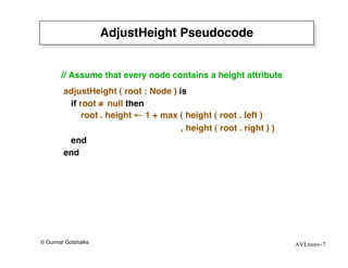 AdjustHeight Pseudocode


       // Assume that every node contains a height attribute
        adjustHeight ( root : Node ) is
         if root ≠ null then
             root . height ← 1 + max ( height ( root . left )
                                      , height ( root . right ) )
         end
        end




© Gunnar Gotshalks                                                  AVLtrees–7
 
