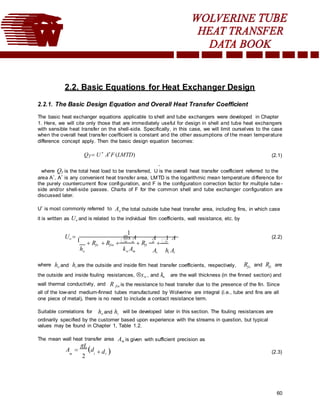 60
2.2. Basic Equations for Heat Exchanger Design
2.2.1. The Basic Design Equation and Overall Heat Transfer Coefficient
The basic heat exchanger equations applicable to shell and tube exchangers were developed in Chapter
1. Here, we will cite only those that are immediately useful for design in shell and tube heat exchangers
with sensible heat transfer on the shell-side. Specifically, in this case, we will limit ourselves to the case
when the overall heat transfer coefficient is constant and the other assumptions of the mean temperature
difference concept apply. Then the basic design equation becomes:
QT  U *
A*
F (LMTD) (2.1)
*
where QT is the total heat load to be transferred, U is the overall heat transfer coefficient referred to the
area A*, A* is any convenient heat transfer area, LMTD is the logarithmic mean temperature difference for
the purely countercurrent flow configuration, and F is the configuration correction factor for multiple tube -
side and/or shell-side passes. Charts of F for the common shell and tube exchanger configuration are
discussed later.
U* is most commonly referred to Ao the total outside tube heat transfer area, including fins, in which case
it is written as Uo and is related to the individual film coefficients, wall resistance, etc. by
Uo 
1
1
x A A 1 A (2.2)
 Rfo  Rfin w o
 Rfi
o
o
ho kw Am Ai hi Ai
where ho and hi are the outside and inside film heat transfer coefficients, respectively, Rfo and Rfi are
the outside and inside fouling resistances, xw , and kw are the wall thickness (in the finned section) and
wall thermal conductivity, and R fin is the resistance to heat transfer due to the presence of the fin. Since
all of the low-and medium-finned tubes manufactured by Wolverine are integral (i.e., tube and fins are all
one piece of metal), there is no need to include a contact resistance term.
Suitable correlations for ho and hi will be developed later in this section. The fouling resistances are
ordinarily specified by the customer based upon experience with the streams in question, but typical
values may be found in Chapter 1, Table 1.2.
The mean wall heat transfer area Am is given with sufficient precision as
A 
L
d
m
2
i  dr 

(2.3)
 