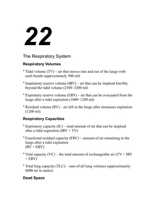 22 
The Respiratory System 
Respiratory Volumes 
* Tidal volume (TV) – air that moves into and out of the lungs with 
each breath (approximately 500 ml) 
* Inspiratory reserve volume (IRV) – air that can be inspired forcibly 
beyond the tidal volume (2100–3200 ml) 
* Expiratory reserve volume (ERV) – air that can be evacuated from the 
lungs after a tidal expiration (1000–1200 ml) 
* Residual volume (RV) – air left in the lungs after strenuous expiration 
(1200 ml) 
Respiratory Capacities 
* Inspiratory capacity (IC) – total amount of air that can be inspired 
after a tidal expiration (IRV + TV) 
* Functional residual capacity (FRC) – amount of air remaining in the 
lungs after a tidal expiration 
(RV + ERV) 
* Vital capacity (VC) – the total amount of exchangeable air (TV + IRV 
+ ERV) 
* Total lung capacity (TLC) – sum of all lung volumes (approximately 
6000 ml in males) 
Dead Space 
 