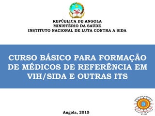 REPÚBLICA DE ANGOLA
MINISTÉRIO DA SAÚDE
INSTITUTO NACIONAL DE LUTA CONTRA A SIDA
Angola, 2015
CURSO BÁSICO PARA FORMAÇÃO
DE MÉDICOS DE REFERÊNCIA EM
VIH/SIDA E OUTRAS ITS
 