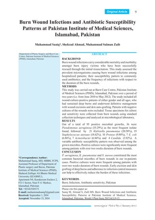www.wjps.ir /Vol.4/No.1/January 2015
Burn Wound Infections and Antibiotic Susceptibility
Patterns at Pakistan Institute of Medical Sciences,
Islamabad, Pakistan
Muhammad Saaiq*, Shehzad Ahmad, Muhammad Salman Zaib
ABSTRACT
BACKGROND
Burnwoundinfectionscarryconsiderablemortalityandmorbidity
amongst burn injury victims who have been successfully
rescued through the initial resuscitation. This study assessed the
prevalent microrganisms causing burn wound infections among
hospitalized patients; their susceptibility pattern to commonly
used antibiotics; and the frequency of infections with respect to
the duration of the burn wounds.
METHODS
This study was carried out at Burn Care Centre, Pakistan Institute
of Medical Sciences (PIMS), Islamabad, Pakistan over a period of
two years (i.e. from June 2010 to May 2012). The study included all
wound-culture-positive patients of either gender and all ages, who
had sustained deep burns and underwent definitive management
with wound excisions and skin auto-grafting. Patients with negative
cultures of the wounds were excluded. Tissue specimens for culture
and sensitivity were collected from burn wounds using standard
collection techniques and analyzed at microbiological laboratory.
RESULTS
Out of a total of 95 positive microbial growths, 36 were
Pseudomonas aeruginosa (35.29%) as the most frequent isolate
found, followed by 21 Klebsiella pneumoniae (20.58%), 19
Staphylococcus aureaus (18.62%), 10 Proteus (9.80%), 7 E. coli
(6.86%), 7 Acinetobacter (6.86%), and 4 Candida (3.92%). A
variable antibiotic susceptibility pattern was observed among the
grown microbes. Positive cultures were significantly more frequent
among patients with over two weeks duration of burn wounds.
CONCLUSION
P. aeruginosa, K. pneumoniae and S. aureus constituted the most
common bacterial microbes of burn wounds in our in-patients
cases. Positive cultures were more frequent among patients with
over two weeks duration of burn wounds. Early excision and skin
grafting of deep burns and adherence to infection control measures
can help to effectively reduce the burden of these infections.
KEYWORDS
Burn; Infection; Antibiotic sensitivity; Pakistan
Please cite this paper as:
Saaiq M, Ahmad S, Zaib MS. Burn Wound Infections and Antibiotic
Susceptibility Patterns at Pakistan Institute of Medical Sciences,
Islamabad, Pakistan. World J Plast Surg 2015;4(1):9-15.
Original Article
Department of Plastic Surgery and Burn Care
Centre, Pakistan Institute of Medical Sciences
(PIMS), Islamabad, Pakistan
*Correspondence Author:
Muhammad Saaiq, MD, MBBS, FCPS,
Assistant Professor of Department of
Plastic surgery and Burns, Pakistan
Institute of Medical Sciences (PIMS),
Shaheed Zulfiqar Ali Bhutto Medical
University (SZABMU),
Apartment N4, Karakorum Enclave 2,
F11/1 Sector, Near F-11 Markaz,
Islamabad, Pakistan
Tel: +923415105173
E-mail: muhammadsaaiq5@gmail.com
Received: September 1, 2014
Accepted: November 15, 2014
9 
 