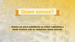 Quem somos?
Somos um povo subalterno na ordem capitalista e
ainda vivemos sob os resquícios desse período.
 
