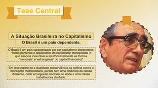 Tese Central
O Brasil é um país dependente.
O Brasil é um país caracterizado por ser capitalismo dependente:
“forma periférica e dependente do capitalismo monopolista (o
que associa inexorável e inextrincavelmente as formas
‘nacionais’ e ‘estrangeiras’ do capital financeiro)”
Em tese repete-se a dualidade subserviência da colônia contra o
monopólio metropolitano, porém com uma dinâmica de classe
diferente, onde a burguesia nacional se opõe a uma classe
trabalhadora atrofiada.
A Situação Brasileira no Capitalismo
 