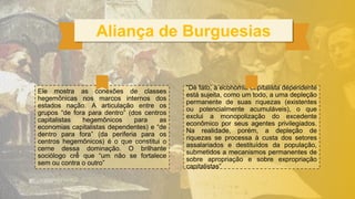 Aliança de Burguesias
“De fato, a economia capitalista dependente
está sujeita, como um todo, a uma depleção
permanente de suas riquezas (existentes
ou potencialmente acumuláveis), o que
exclui a monopolização do excedente
econômico por seus agentes privilegiados.
Na realidade, porém, a depleção de
riquezas se processa à custa dos setores
assalariados e destituídos da população,
submetidos a mecanismos permanentes de
sobre apropriação e sobre expropriação
capitalistas”
Ele mostra as conexões de classes
hegemônicas nos marcos internos dos
estados nação. A articulação entre os
grupos “de fora para dentro” (dos centros
capitalistas hegemônicos para as
economias capitalistas dependentes) e “de
dentro para fora” (da periferia para os
centros hegemônicos) é o que constitui o
cerne dessa dominação. O brilhante
sociólogo crê
̂ que “um não se fortalece
sem ou contra o outro”
 