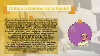 Florestan Fernandes é crítico de Gilberto Freyre. Ele
afirma que a tese da democracia racial é uma forma
de tolerância convencionalizada com raízes cristãs. O
cristianismo da formação cultural brasileira não
tolera a exclusão, dada a universalidade inerente
expressa pelo amor de Deus aos seus filhos.
Contudo, por outro lado, existe no brasileiro uma
herança escravista e social perversa que se
expressa continuamente por meio de
mecanismos de poder do Estado. Sua ideia é
identificar uma pratica de racismo tipicamente
brasileira, que esconde e escamoteia a
discriminação. O racismo estrutural se manifesta
através de instituições que policiam, inibem,
retardam a vida do negro. Essas instituições agem
de maneira legal na contenção da revolta, no atraso
educacional e no bloqueio geográfico e politico
dessas pessoas.
Crítica á Democracia Racial
 