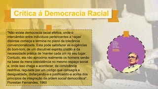 "Não existe democracia racial efetiva, onde o
intercâmbio entre indivíduos pertencentes a 'raças'
distintas começa e termina no plano da tolerância
convencionalizada. Esta pode satisfazer as exigências
do bom-tom, de um discutível espírito cristão e da
necessidade prática de 'manter cada um no seu lugar.
Contudo, ela não aproxima realmente os homens senão
na base da mera coexistência no mesmo espaço social
e, onde isso chega a acontecer, da convivência
restritiva, regulada por um código que consagra a
desigualdade, disfarçando-a e justificando-a acima dos
princípios de integração da ordem social democrática".
Florestan Fernandes, 1960
Crítica á Democracia Racial
 