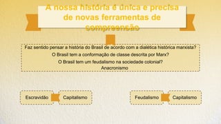 A nossa história é única e precisa
de novas ferramentas de
compreensão
Faz sentido pensar a história do Brasil de acordo com a dialética histórica marxista?
O Brasil tem a conformação de classe descrita por Marx?
O Brasil tem um feudalismo na sociedade colonial?
Anacronismo
Escravidão Feudalismo Capitalismo
Capitalismo
 