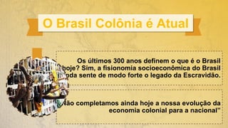 O Brasil Colônia é Atual
“Não completamos ainda hoje a nossa evolução da
economia colonial para a nacional”
Os últimos 300 anos definem o que é o Brasil
hoje? Sim, a fisionomia socioeconômica do Brasil
ainda sente de modo forte o legado da Escravidão.
 